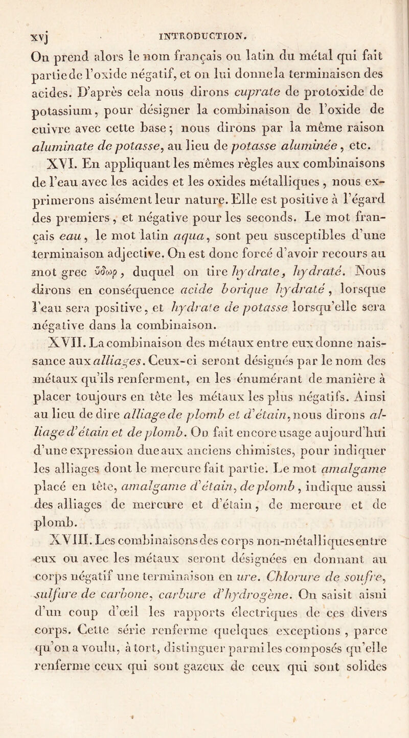 On prend alors le nom français ou latin du métal qui fait partie de l’oxide négatif, et on lui donne la terminaison des acides. D’après cela nous dirons cuprate de protoxi de de potassium, pour désigner la combinaison de l’oxide de cuivre avec cette base 5 nous dirons par la même raison aluminate de potasse, au lieu de potasse aluminée, etc. XVI. En appliquant les mêmes règles aux combinaisons de beau avec les acides et les oxides métalliques , nous ex- primerons aisément leur nature. Elle est positive à l’égard des premiers , et négative pour les seconds. Le mot fran- çais eau, le mot latin aqua, sont peu susceptibles d’une terminaison adjective. O11 est donc forcé d’avoir recours au mot grec viïop, duquel 011 tire hy drate, hydraté. Nous dirons en conséquence acide borique hydraté, lorsque l’eau sera positive, et hydrate de potasse lorsqu’elle sera négative dans la combinaison. XVII. La combinaison des métaux entre eux donne nais- sance aux alliages. Ceux-ci seront désignés par le nom des métaux qu’ils renferment, en les énumérant de manière à placer toujours en tète les métaux les plus négatifs. Ainsi au lieu de dire alliagecle plomb et d1 étain, nous dirons al- liage cVétain et cle plomb. On fait encore usage aujourd’hui d’une expression due aux anciens chimistes, pour indiquer les alliages dont le mercure fait partie. Le mot amalgame placé en tête, amalgame d'étain, de plomb , indique aussi des alliages de mercure et d’étain, cle mercure et de XVIII. Les combinaisons des corps non-métalliques entre eux ou avec les métaux seront désignées en donnant au corps négatif une terminaison en ure. Chlorure de soufre, sulfure de carbone, carbure d’hydrogène. On saisit aisni d’un coup d’œil les rapports électriques de ces divers corps. Cette série renferme quelques exceptions , parce qu’on a voulu, à tort, distinguer parmi les composés qu’elle renferme ceux qui sont gazeux de ceux qui sont solides