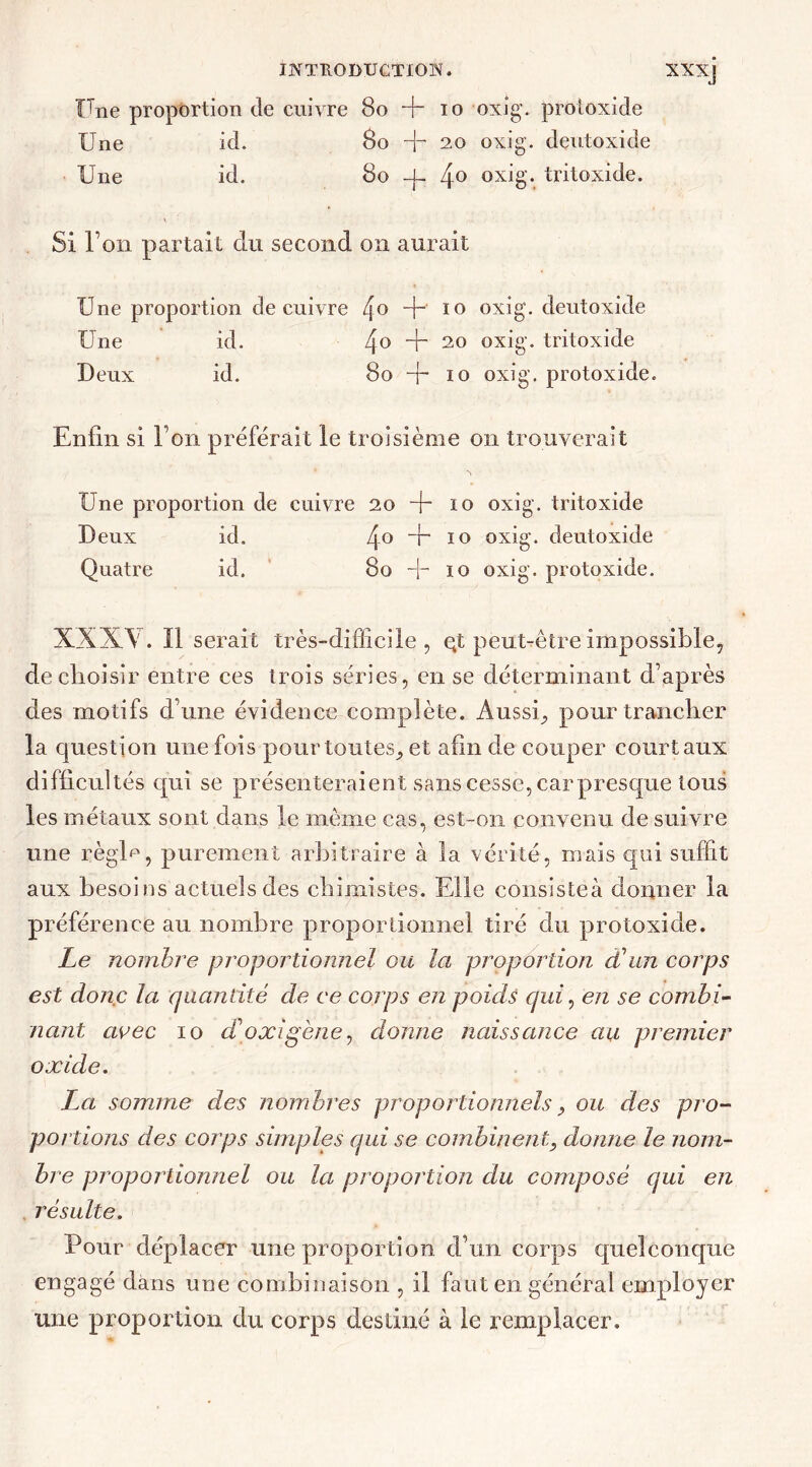 Une proportion de cuivre 80 H~ io oxig. protoxide Une id. 80 Jr 20 oxig. deutoxide Une id. 80 -j- 4° oxig. tritoxide. Si l’on partait du second on aurait Une proportion de cuivre 4° 4“' 10 oxig'. deutoxide Une id. 4° 4 20 oxig. tritoxide Deux id. 80 -{- 10 oxig. protoxide. Enfin si Ton préférait le troisième on trouverait Une proportion de cuivre 20+10 oxig. tritoxide Deux id. 4° 4“ 10 oxig. deutoxide Quatre id. 80 + 10 oxig. protoxide. XXXV. Il serait très-difficile, qt peut-être impossible, de choisir entre ces trois séries, en se déterminant d’après des motifs d’une évidence complète. Aussi, pour trancher la question une fois pour toutes, et afin de couper court aux difficultés qui se présenteraient sans cesse, car presque tous les métaux sont clans le meme cas, est-on convenu de suivre une régi*», purement arbitraire à la vérité, mais qui suffit aux besoins actuels des chimistes. Elle consisteà donner la préférence au nombre proportionnel tiré du protoxide. Le nombre proportionnel ou la proportion d'un corps est donc la quantité de ce corps en poids qui, en se combi- nant avec 10 cFoxigène, donne naissance au premier oxide. La somme des nombres proportionnels, ou des pro- portions des corps simples qui se combinent, donne le nom- bre proportionnel ou la proportion du composé qui en résulte. Pour déplacer une proportion d’un corps quelconque engagé dans une combinaison , il faut en général employer une proportion du corps destiné à le remplacer.