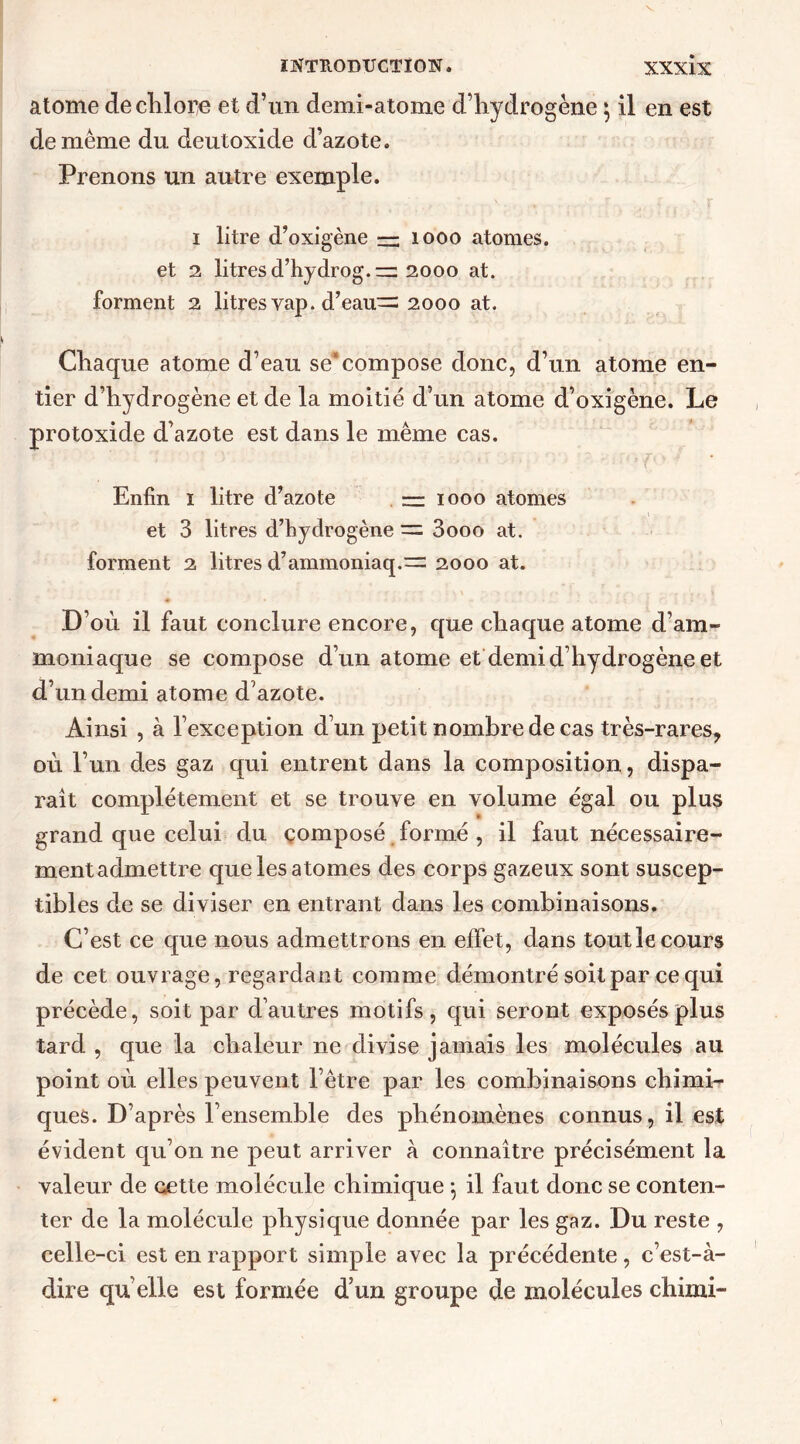 atome de chlore et d’un demi-atome d’hydrogène * il en est de même du deutoxide d’azote. Prenons un autre exemple. 1 litre d’oxigène — 1000 atomes, et 2 litres d’hydrog.—2000 at. forment 2 litres vap. d’eau“ 2000 at. Chaque atome d’eau se*compose donc, d’un atome en- tier d’hydrogène et de la moitié d’un atome d’oxigène. Le protoxide d’azote est dans le même cas. * ' ' : ri' ' '1 ''i î ' ’ v* 4 Enfin 1 litre d’azote — 1000 atomes et 3 litres d’hydrogène = 3ooo at. forment 2 litres d’ammoniaq.= 2000 at. D’où il faut conclure encore, que chaque atome d’am- moniaque se compose d’un atome et demi d’hydrogène et d’un demi atome d’azote. Ainsi , à l’exception d’un petit nombre de cas très-rares, où l’un des gaz qui entrent dans la composition, dispa- rait complètement et se trouve en volume égal ou plus grand que celui du composé formé , il faut nécessaire- ment admettre que les atomes des corps gazeux sont suscep- tibles de se diviser en entrant dans les combinaisons. C’est ce que nous admettrons en effet, dans tout le cours de cet ouvrage, regardant comme démontré soit par ce qui précède, soit par d’autres motifs, qui seront exposés plus tard , que la chaleur ne divise jamais les molécules au point où elles peuvent l’être par les combinaisons chimi- ques. D’après l’ensemble des phénomènes connus, il est évident qu’on ne peut arriver à connaître précisément la valeur de cette molécule chimique \ il faut donc se conten- ter de la molécule physique donnée par les gaz. Du reste , celle-ci est en rapport simple avec la précédente, c’est-à- dire quelle est formée d’un groupe de molécules chimi-