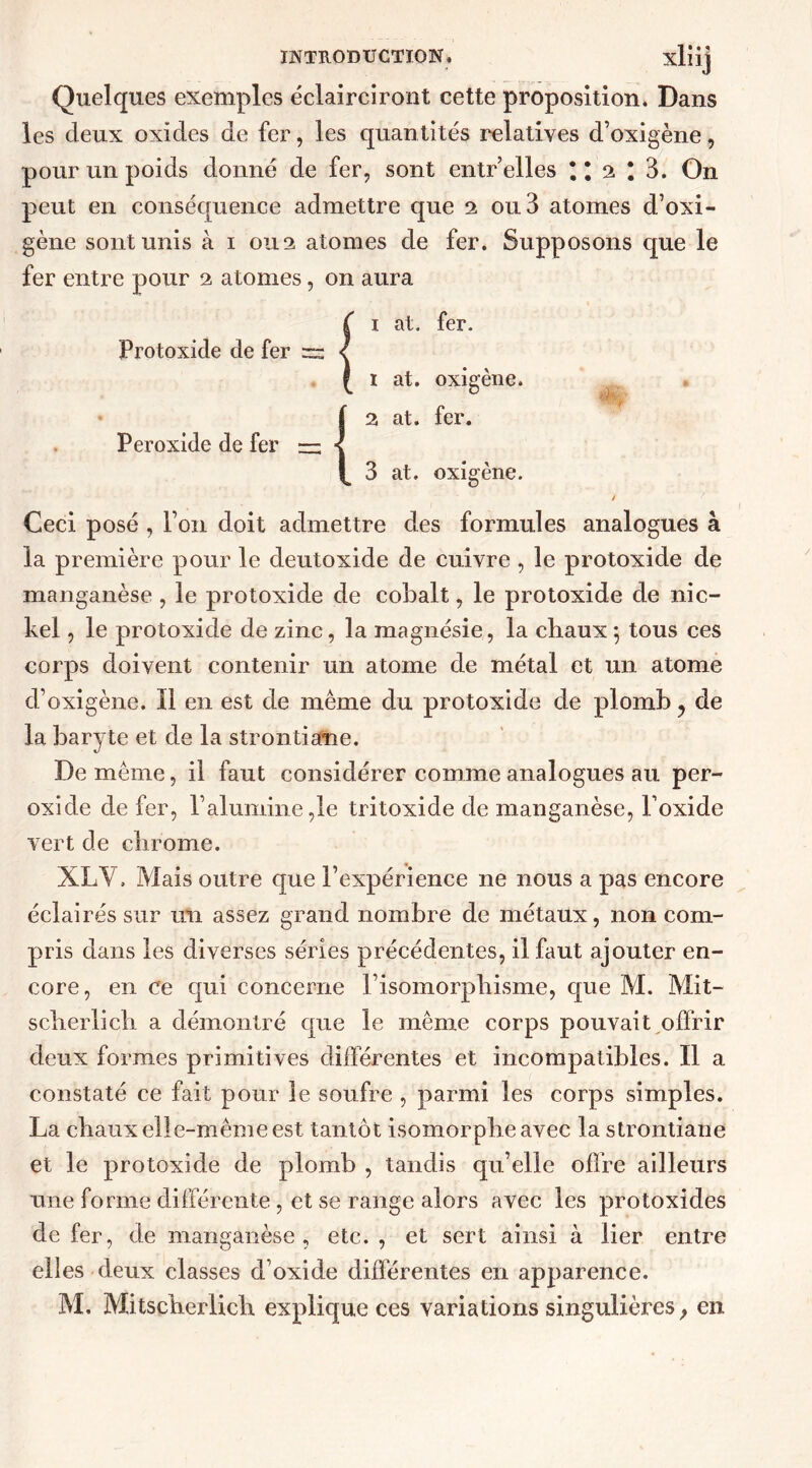 Quelques exemples éclairciront cette proposition. Dans les deux oxides de fer, les quantités relatives d’oxigène, pour un poids donné de fer, sont entr elles * * 2 ! 3. On peut en conséquence admettre que 2 ou 3 atomes d’oxi- gène sont unis à 1 0112 atomes de fer. Supposons que le fer entre pour 2 atomes, on aura Protoxide de fer Peroxide de fer 1 at. fer. 1 at. oxigène. 2 at. fer. 3 at. oxigène. Ceci posé , l’on doit admettre des formules analogues à la première pour le deutoxide de cuivre , le protoxide de manganèse , le protoxide de cobalt, le protoxide de nic- kel , le protoxide de zinc, la magnésie, la chaux 5 tous ces corps doivent contenir un atome de métal et un atome d’oxigène. Il en est de même du protoxide de plomb ? de la baryte et de la strontiane. De même, il faut considérer comme analogues au per- oxide de fer, l’alumine ,1e tritoxide de manganèse, l’oxide vert de chrome. XL Y, Mais outre que l’expérience ne nous a pas encore éclairés sur un assez grand nombre de métaux, non com- pris dans les diverses séries précédentes, il faut ajouter en- core, en ce qui concerne l’isomorphisme, que M. Mit- scherlich a démontré que le même corps pouvait offrir deux formes primitives différentes et incompatibles. Il a constaté ce fait pour le soufre , parmi les corps simples. La chaux elle-même est tantôt isomorphe avec la strontiane et le protoxide de plomb , tandis qu’elle offre ailleurs une forme différente , et se range alors avec les protoxides de fer, de manganèse, etc. , et sert ainsi à lier entre elles deux classes d’oxide différentes en apparence. M. Mitscherlich explique ces variations singulières, en