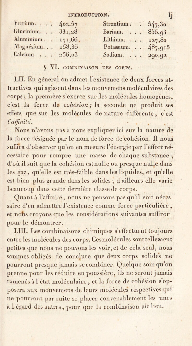 f INTRODUCTION. Yttrium. . . V 402,57 Strontium. 547,3o Glucinium. . . 33i,28 Barium. . . . 856,g3 Aluminium . . 171,66. Lithium. . . . 127,80 Magnésium. . . 158,36 Potassium. . . 487,915 Calcium . . . 256, o3 Sodium. . . . 290.92, § \L combinaison des corps. LU. En général on admet l’existence de deux forces at- tractives qui agissent dans les mouvemens moléculaires des corps \ la première s’exerce sur les molécules homogènes, c’est la force de cohésion; la seconde ne produit ses effets que sur les molécules de nature différente, c’est l’affinité. - Nous n’avons pas à nous expliquer ici sur la nature de la force désignée par le nom de force de cohésion. îl nous suffira d’observer qu’on en mesure l’énergie par l’effort né- cessaire pour rompre une masse de chaque substance ; d'où il suit que la cohésion est nulle ou presque nulle dans les gaz, qu’elle est très-faible dans les liquides, et quelle est bien plus grande dans les solides j d’ailleurs elle varie beaucoup dans cette dernière classe de corps. Quant à l’affinité, nous ne pensons pas qu’il soit nécès saire d’en admettre l’existence comme force particulière , et nous croyons que les considérations suivantes suffiror. pour le démontrer. LUI. Les combinaisons chimiques s’effectuent toujours entre les molécules des corps. Ces molécules sont tellement petites que nous ne pouvons les voir, et de cela seul, nous sommes obligés de conclure que deux corps solides ne pourront presque jamais se combiner. Quelque soin qu’on prenne pour les réduire en poussière, ils ne seront jamais ramenés à l’état moléculaire , et la force de cohésion s’op- posera aux mouvemens de leurs molécules respectives qui ne pourront par suite se placer convenablement les unes à l’égard des autres, pour que la combinaison ait lieu.