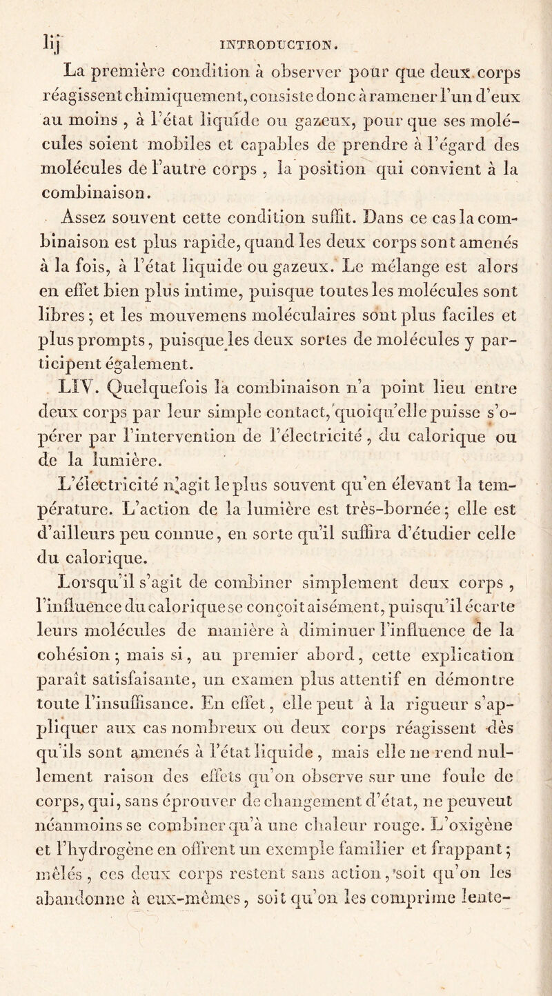 La première condition à observer pour que deux corps réagissent chimiquement, consiste don c à ramener l’un d’eux au moins , à l’état liquide ou gazeux, pour que ses molé- cules soient mobiles et capables de prendre à l’égard des molécules de l’autre corps , la position qui convient à la combinaison. Assez souvent cette condition suffit. Dans ce cas la com- binaison est plus rapide, quand les deux corps sont amenés à la fois, à l’état liquide ou gazeux. Le mélange est alors en effet bien plus intime, puisque toutes les molécules sont libres • et les mouvemens moléculaires sont plus faciles et plus prompts, puisque les deux sortes de molécules y par- ticipent également. LIY. Quelquefois la combinaison n’a point lieu entre deux corps par leur simple contact, quoiqu’elle puisse s’o- pérer par l’intervention de l’électricité, du calorique ou de la lumière. L’électricité n’agit le plus souvent qu’en élevant la tem- pérature. L’action de la lumière est très-bornée ; elle est d’ailleurs peu connue, en sorte qu’il suffira d’étudier celle du calorique. Lorsqu'il s’agit de combiner simplement deux corps , l’influènce du calorique se conçoit aisément, puisqu’il écarte leurs molécules de manière à diminuer l’influence de la cohésion 5 mais si, au premier abord, cette explication paraît satisfaisante, un examen plus attentif en démontre toute l’insuffisance. En effet, elle peut à la rigueur s’ap- pliquer aux cas nombreux ou deux corps réagissent dès qu ils sont amenés à l’état liquide , mais elle ne rend nul- lement raison des effets qu’on observe sur une foule de corps, qui, sans éprouver de changement d’état, ne peuvent néanmoins se combiner qu’à une chaleur rouge. L’oxigène et l’hydrogène en offrent un exemple familier et frappant ; mêlés , ces deux corps restent sans action,’soit qu’on les abandonne à eux-mêmes, soit qu’on les comprime lente-