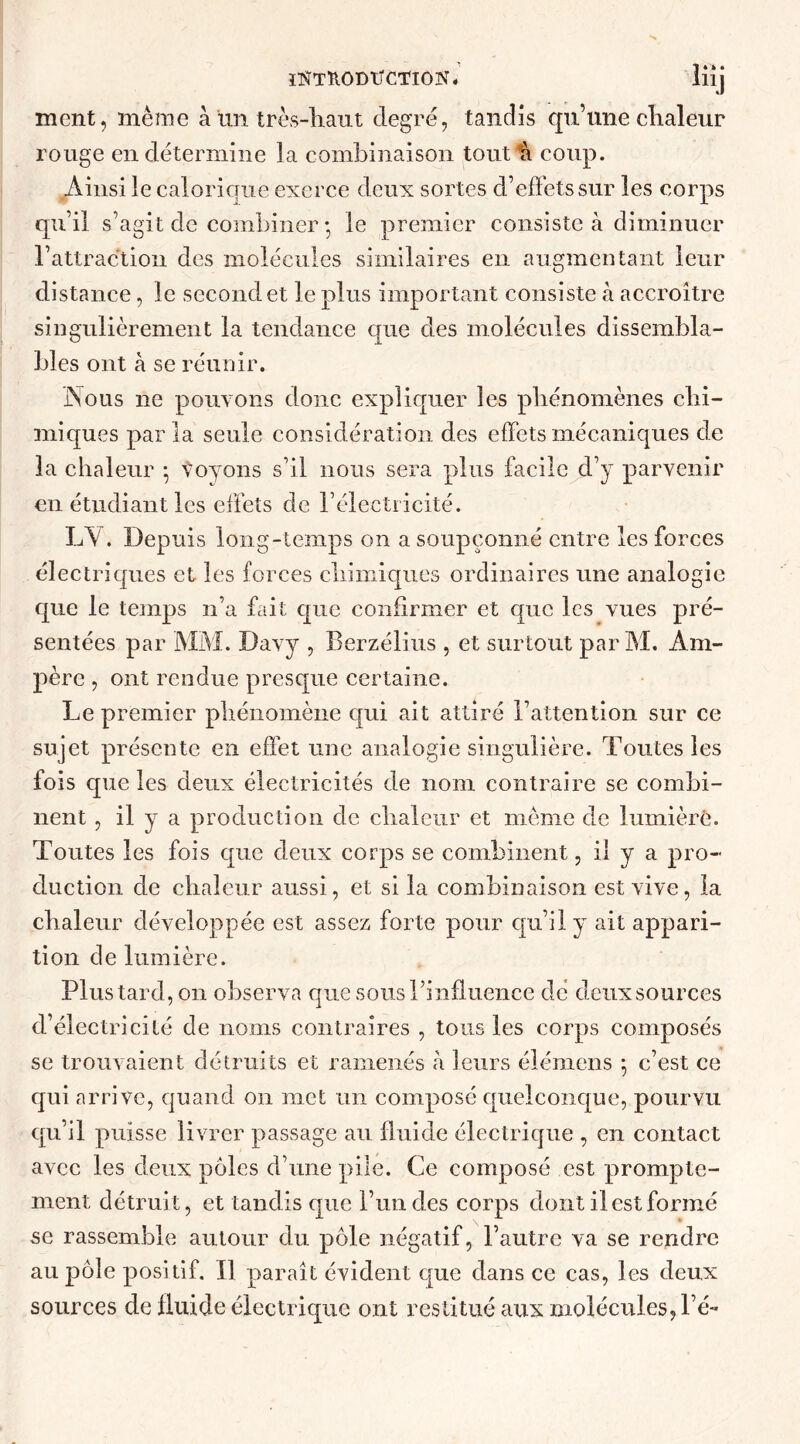 ÏKTUODTTCTION. lüj ment, même à un très-liant degré, tandis qu’une chaleur rouge en détermine la combinaison tout h coup. Ainsi le calorique exerce deux sortes d’effets sur les corps qu’il s’agit de combiner ; le premier consiste à diminuer l’attraction des molécules similaires en augmentant leur distance, le second et le plus important consiste à accroître singulièrement la tendance crue des molécules dissembla- bles ont à se réunir. Nous ne pouvons donc expliquer les phénomènes chi- miques parla seule considération des effets mécaniques de la chaleur -, voyons s’il nous sera plus facile d’y parvenir en étudiant les effets de l’électricité. LA. Depuis long-temps on a soupçonné entre les forces électriques et les forces chimiques ordinaires une analogie que le temps n’a fait que confirmer et que les vues pré- sentées par MM. Davy , Berzélius , et surtout par M. Am- père , ont rendue presque certaine. Le premier phénomène qui ait attiré l’attention sur ce sujet présente en effet une analogie singulière. Toutes les fois que les deux électricités de nom contraire se combi- nent , il y a production de chaleur et môme de lumière. Toutes les fois que deux corps se combinent, il y a pro- duction de chaleur aussi, et si la combinaison est vive, la chaleur développée est assez forte pour qu’il y ait appari- tion de lumière. Plus tard, on observa que sous l’influence dé deux sources d’électricité de noms contraires , tous les corps composés se trouvaient détruits et ramenés à leurs élémens 5 c’est ce qui arrive, quand on met un composé quelconque, pourvu qu’il puisse livrer passage au fluide électrique , en contact avec les deux pôles d’une pile. Ce composé est prompte- ment détruit, et tandis que l’un des corps dont il est formé se rassemble autour du pôle négatif, l’autre va se rendre au pôle positif. Il paraît évident que dans ce cas, les deux sources de fluide électrique ont restitué aux molécules, l é-