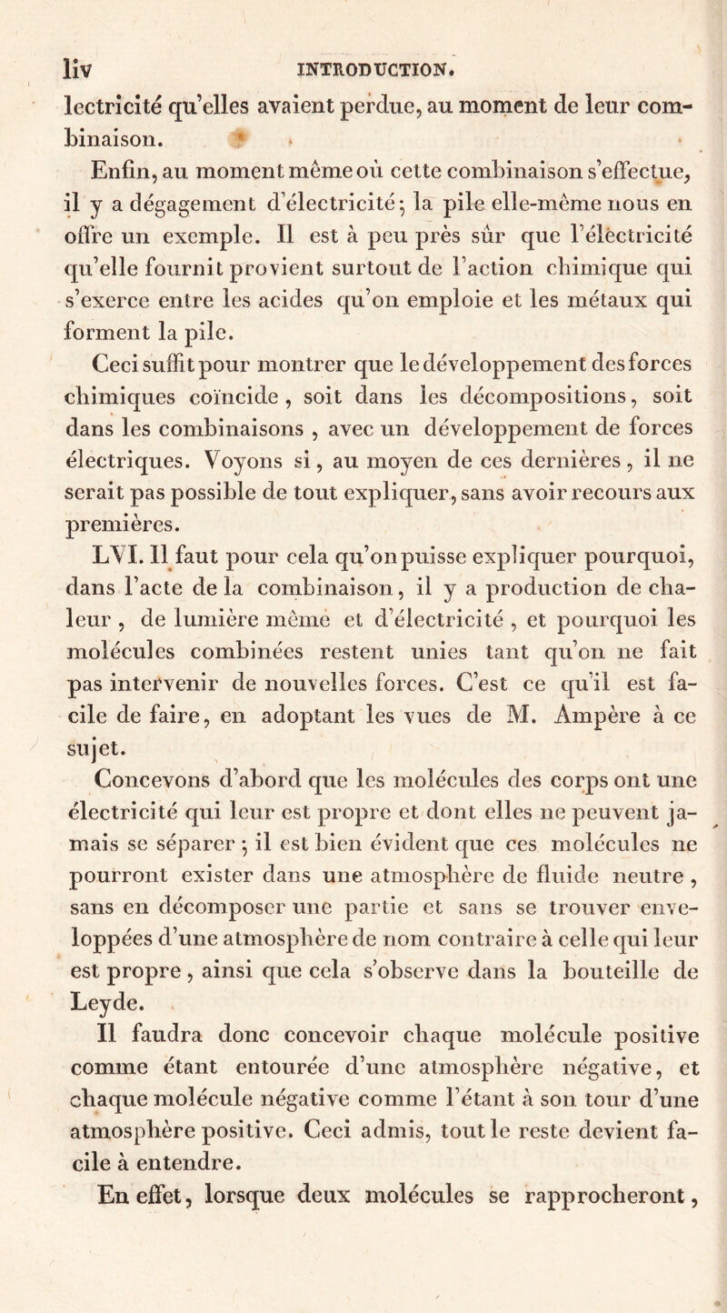 lectrîcité qu’elles avaient perdue, au moment de leur com- binaison. Enfin, au momen t même où cette combinaison s’effectue, il y a dégagement d’électricité; la pile elle-même nous en offre un exemple. Il est à peu près sûr que l’électricité qu’elle fournit provient surtout de l’action chimique qui s’exerce entre les acides qu’on emploie et les métaux qui forment la pile. Ceci suffit pour montrer que le développement des forces chimiques coïncide , soit dans les décompositions, soit dans les combinaisons , avec un développement de forces électriques. Voyons si, au moyen de ces dernières, il ne serait pas possible de tout expliquer, sans avoir recours aux premières. LVI. Il faut pour cela qu’on puisse expliquer pourquoi, dans l’acte de la combinaison, il y a production de cha- leur , de lumière même et d’électricité , et pourquoi les molécules combinées restent unies tant qu’on 11e fait pas intervenir de nouvelles forces. C’est ce qu’il est fa- cile de faire, en adoptant les vues de M. Ampère a ce sujet. Concevons d’abord que les molécules des corps ont une électricité qui leur est propre et dont elles ne peuvent ja- mais se séparer ; il est bien évident que ces molécules 11e pourront exister dans une atmosphère de fluide neutre , sans en décomposer une partie et sans se trouver enve- loppées d’une atmosphère de nom contraire à celle qui leur est propre , ainsi que cela s’observe dans la bouteille de Leyde. Il faudra donc concevoir chaque molécule positive comme étant entourée d’une atmosphère négative, et chaque molécule négative comme l’étant a son tour d’une atmosphère positive. Ceci admis, tout le reste devient fa- cile à entendre. En effet, lorsque deux molécules se rapprocheront,