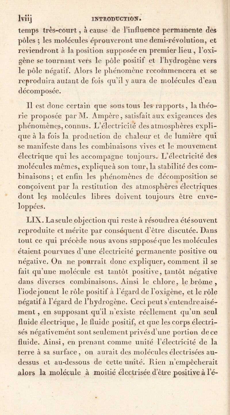 temps très-court, a cause de l’influence permanente des pôles ; les molécules éprouveront une demi-révolution, et reviendront à la position supposée en premier lieu , l’oxi- gène se tournant vers le pôle positif et l’hydrogène vers le pôle négatif. Alors le phénomène recommencera et se reproduira autant de fois qu’il y aura de molécules d’eau décomposée. Il est donc certain que sous tous les rapports, la théo- rie proposée par M. Ampère, satisfait aux exigeances des phénomènes, connus. L’électricité des atmosphères expli- que à la fois la production de chaleur et de lumière qui se manifeste dans les combinaisons vives et le mouvement électrique qui les accompagne toujours. L’électricité des molécules memes, expliquer son tour, la stabilité des com- binaisons; et enfin les phénomènes de décomposition se conçoivent par la restitution des atmosphères électriques dont les molécules libres doivent toujours être enve- loppées. LIX. La seule objection qui reste à résoudre a été souvent reproduite et mérite par conséquent d’être discutée. Dans tout ce qui précède nous avons supposé que les molécules étaient pourvues d’une électricité permanente positive ou négative. On ne pourrait donc expliquer, comment il se fait qu’une molécule est tantôt positive, tantôt négative dans diverses combinaisons. Ainsi le chlore, le brome , l’iode jouent le rôle positif à l’égard de l’oxigène, et le rôle îiégatif à l’égard de l’hydrogène. Ceci peut s’entendre aisé- ment , en supposant qu’il n’existe réellement qu’un seul fluide électrique, le fluide positif, et que les corps électri- sés négativement sont seulement privés d’une portion de ce fluide. Ainsi, en prenant comme unité l’électricité de la terre à sa surface , on aurait des molécules électrisées au- dessus et au-dessous de cette unité. Rien n’empêcherait alors la molécule à moitié électrisée detre positive à le-