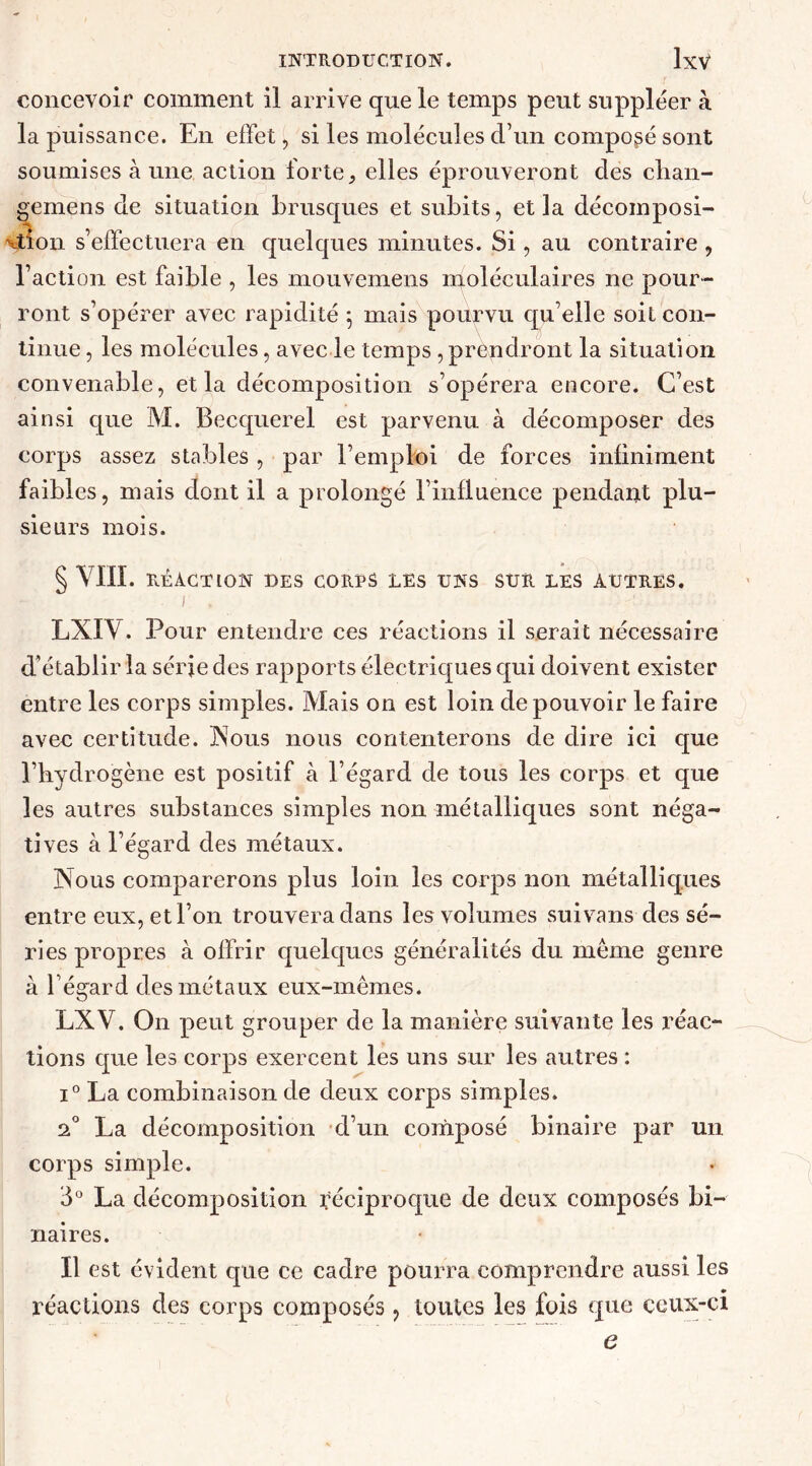 concevoir comment il arrive que le temps peut suppléer à la puissance. En effet, si les molécules d’un composé sont soumises à une action forte, elles éprouveront des clian- gemens de situation brusques et subits, et la décomposi- tion s’effectuera en quelques minutes. Si, au contraire , l’action est faible , les mouvemens moléculaires ne pour- ront s’opérer avec rapidité 5 mais pourvu qu’elle soit con- tinue , les molécules, avec le temps , prendront la situation convenable, et la décomposition s’opérera encore. C’est ainsi que M. Becquerel est parvenu à décomposer des corps assez stables, par l’emploi de forces infiniment faibles, mais dont il a prolongé l’influence pendant plu- sieurs mois. § VIII. RÉACTION DES CORPS LES UNS SUR LES AUTRES. I . LXIV. Pour entendre ces réactions il serait nécessaire d'établir la série des rapports électriques qui doivent exister entre les corps simples. Mais on est loin de pouvoir le faire avec certitude. Nous nous contenterons de dire ici que l’hydrogène est positif à l’égard de tous les corps et que les autres substances simples non métalliques sont néga- tives à l’égard des métaux. Nous comparerons plus loin les corps non métalliques entre eux, et l’on trouvera dans les volumes suivans des sé- ries propres à offrir quelques généralités du meme genre à l’égard des métaux eux-mêmes. LXV. On peut grouper de la manière suivante les réac- tions que les corps exercent les uns sur les autres : i° La combinaison de deux corps simples. 20 La décomposition d’un composé binaire par un. corps simple. 3° La décomposition Réciproque de deux composés bi- naires. Il est évident que ce cadre pourra comprendre aussi les réactions des corps composés, toutes les fois que ceux-ci e