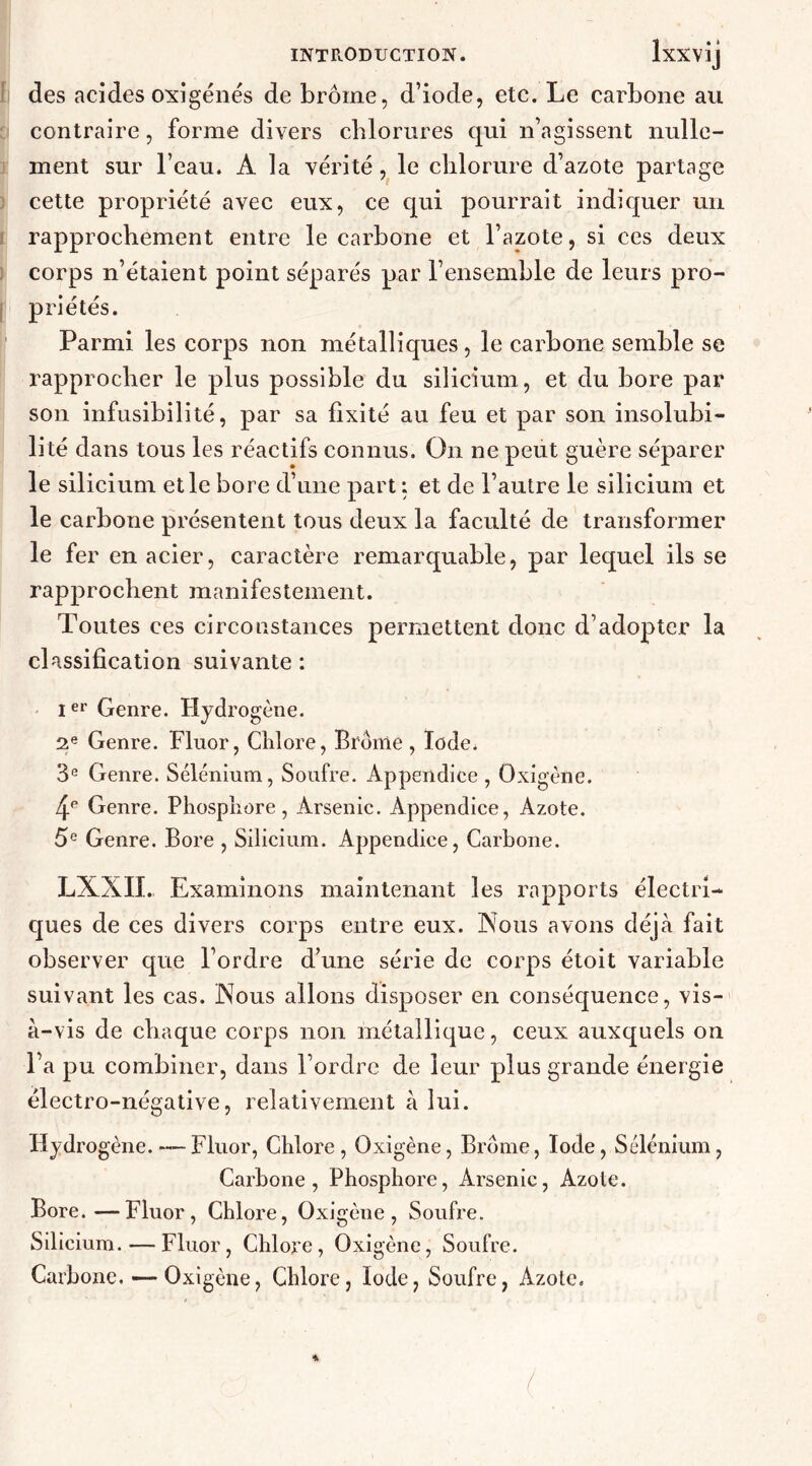 des acides oxigénés de brome, d’iode, etc. Le carbone au contraire, forme divers chlorures qui n’agissent nulle- ment sur l’eau. A la vérité , le chlorure d’azote partage cette propriété avec eux, ce qui pourrait indiquer un rapprochement entre le carbone et l’azote, si ces deux corps n’étaient point séparés par l’ensemble de leurs pro- | priétés. Parmi les corps non métalliques, le carbone semble se rapprocher le plus possible du silicium, et du bore par son infusibilité, par sa fixité au feu et par son insolubi- lité dans tous les réactifs connus. On ne peut guère séparer le silicium elle bore d’une part : et de l’autre le silicium et le carbone présentent tous deux la faculté de transformer le fer en acier, caractère remarquable, par lequel ils se rapprochent manifestement. Toutes ces circonstances permettent donc d’adopter la classification suivante : Ier Genre. Hydrogène. 2e Genre. Fluor, Chlore, Brome , Iode. 3e Genre. Sélénium, Soufre. Appendice , Oxigène. 4> Genre. Phosphore, Arsenic. Appendice, Azote. 5e Genre. Bore , Silicium. Appendice, Carbone. LXXII. Examinons maintenant les rapports électri- ques de ces divers corps entre eux. Nous avons déjà fait observer que l’ordre d’une série de corps étoit variable suivant les cas. Nous allons disposer en conséquence, vis- à-vis de chaque corps non métallique, ceux auxquels on l’a pu combiner, dans l’ordre de leur plus grande énergie électro-négative, relativement à lui. Hydrogène.—-Fluor, Chlore, Oxigène, Brome, Iode, Sélénium, Carbone, Phosphore, Arsenic, Azote. Bore.—Fluor, Chlore, Oxigène, Soufre. Silicium.—Fluor, Chlore, Oxigène, Soufre. Carbone. — Oxigène, Chlore, Iode, Soufre, Azote.