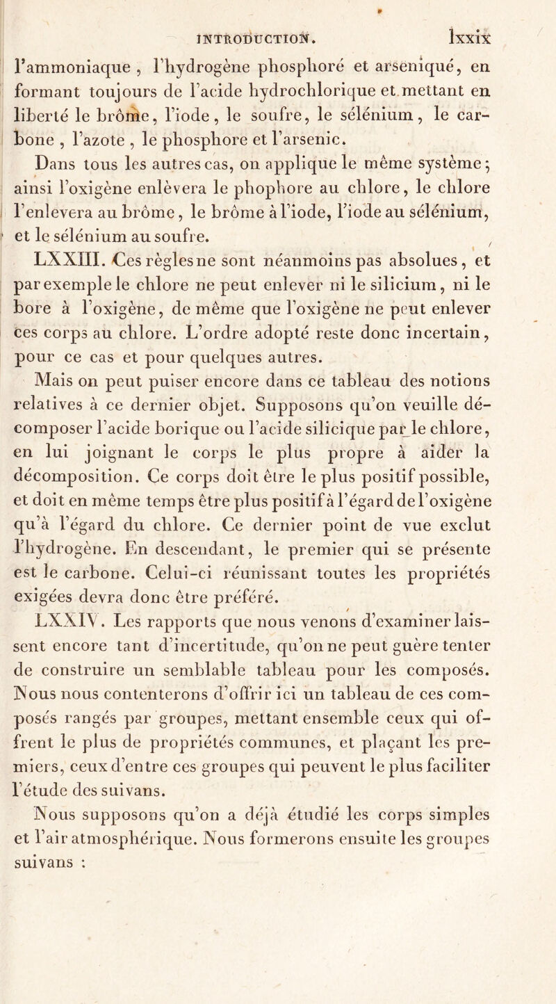 *| O 'V Fammoniaque , Fhydrogène phosphore et arseniqué, en formant toujours de l’acide hydrochlorique et.mettant en liberté le brôrhe, l’iode , le soufre, le sélénium , le car- bone , l’azote , le phosphore et l’arsenic. Dans tous les autres cas, on applique le même système; ainsi l’oxigène enlèvera le phophore au chlore, le chlore l’enlevera au brome, le brome à l’iode, Fiode au sélénium, et le sélénium au soufre. t ' LXXIII. Ces règles ne sont néanmoins pas absolues, et par exemple le chlore ne peut enlever ni le silicium, ni le bore à l’oxigène, de même que Foxigène ne peut enlever Ces corps au chlore. L’ordre adopté reste donc incertain, pour ce cas et pour quelques autres. Mais on peut puiser encore dans ce tableau des notions relatives à ce dernier objet. Supposons qu’on veuille dé- composer l’acide borique ou l’acide silicique parole chlore, en lui joignant le corps le plus propre à aider la décomposition. Ce corps doitêlre le plus positif possible, et doit en même temps être plus positif à l’égard de Foxigène qu’à l’égard du chlore. Ce dernier point de vue exclut Fhydrogène. En descendant, le premier qui se présente est le carbone. Celui-ci réunissant toutes les propriétés exigées devra donc être préféré. LXXFV. Les rapports que nous venons d’examiner lais- sent encore tant d’incertitude, qu’on ne peut guère tenter de construire un semblable tableau pour les composés. Nous nous contenterons d’offrir ici un tableau de ces com- posés rangés par groupes, mettant ensemble ceux qui of- frent le plus de propriétés communes, et plaçant les pre- miers, ceux d’entre ces groupes qui peuvent le plus faciliter Fétude des suivans. Nous supposons qu’on a déjà étudié les corps simples et l’air atmosphérique. Nous formerons ensuite les groupes suivans :