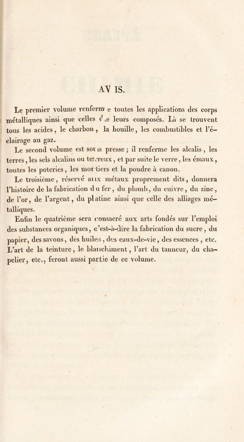 AV IS. Le premier volume renfernr e toutes les applications des corps métalliques ainsi que celles d ,e leurs composés. Là se trouvent tous les acides, le charbon , la bouille, les combustibles et l’é- clairage au gaz. Le second volume est sov is presse ; il renferme les alcalis, les terres, les sels alcalins ou te?,'reux, et par suite le verre, les émaux, toutes les poteries, les moi tiers et la poudre à canon. Le troisième, réservé aux métaux proprement dits, donnera l’bistoire de la fabrication d u fer , du plomb, du cuivre, du zinc, de For, de l’argent, du pl atine ainsi que celle des alliages mé- talliques. Enfin le quatrième sera consacré aux arts fondés sur l’emploi des substances organiques, c’est-à-dire la fabrication du sucre, du papier, des savons, des huiles , des eaux-de-vie, des essences , etc. L’art de la teinture, le blanchiment, l’art du tanneur, du cha- pelier, etc., feront aussi partie de ce volume.