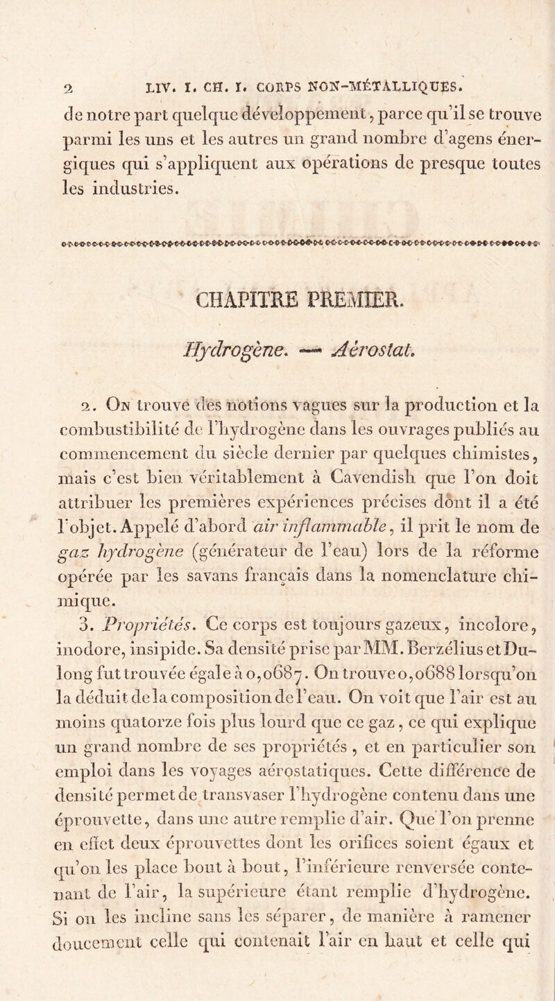 de notre part quelque développement, parce qu’il se trouve parmi les uns et les autres un grand nombre d’agens éner- giques qui s’appliquent aux opérations de presque toutes les industries. CHAPITRE PREMIER. Hydrogène. — Aérostat; 2. On trouve des notions vagues sur la production et la combustibilité de l’hydrogène dans les ouvrages publiés au commencement du siècle dernier par quelques chimistes, mais c’est bien véritablement à Cavendish que l’on doit attribuer les premières expériences précises dont il a été l’objet. Appelé d’abord air inflammable, il prit le nom de gaz hydrogène (générateur de l’eau) lors de la réforme opérée par les savans français dans la nomenclature chi- mique. 3. Propriétés. Ce corps est toujours gazeux, incolore, inodore, insipide. Sa densité prise par MM. Berzélius et Du- long fut trouvée égaleào,o6B^. On trouve 0,068 8 lorsqu’on la déduit delà composition de l’eau. On voit que l’air est au moins quatorze fois plus lourd que ce gaz, ce qui explique un grand nombre de ses propriétés , et en particulier son emploi dans les voyages aérostatiques. Cette différence de densité permet de transvaser l’hydrogène contenu dans une éprouvette, dans une autre remplie d’air. Que l’on prenne en effet deux éprouvettes dont les orifices soient égaux et qu’on les place bout à bout, l’inférieure renversée conte- nant de l’air, la supérieure étant remplie d’hydrogène. Si on les incline sans les séparer, de manière à ramener doucement celle qui contenait l’air en haut et celle qui