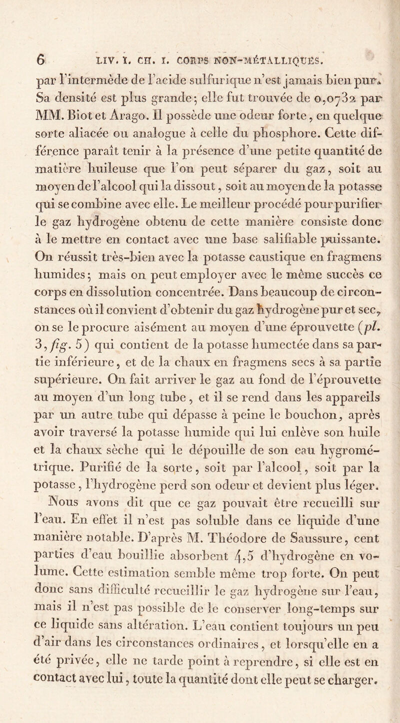 par l’intermède de l’acide sulfurique n’est jamais bien pur* Sa densité est plus grande-, elle fut trouvée de o,oy32 par MM. Biot et Arago. Il possède une odeur forte, en quelque sorte aliacée ou analogue à celle du phosphore. Cette dif- férence parait tenir à la présence d’une petite quantité de matière huileuse que l’on peut séparer du gaz, soit au moyen de l’alcool qui la dissout, soit au moyen de la potasse qui se combine avec elle. Le meilleur procédé pour purifier le gaz hydrogène obtenu de cette manière consiste donc à le mettre en contact avec mie base salifiable puissante. On réussit très-bien avec la potasse caustique enfragmens humides ; mais on peut employer avec le même succès ce corps en dissolution concentrée. Dans beaucoup de circon- stances où il convient d’obtenir du gaz hydrogène pur et sec? on se le procure aisément au moyen d’une éprouvette (pï. 3,/èg. 5) qui contient de la potasse humectée dans sa par- tie inférieure, et de la chaux en fragmens secs à sa partie supérieure. On fait arriver le gaz au fond de l’éprouvette au moyen d’un long tube, et il se rend dans les appareils par un autre tube qui dépasse à peine le bouchon, après avoir traversé la potasse humide qui lui enlève son huile et la chaux sèche qui le dépouille de son eau hygromé- trique. Purifié de la sorte, soit par l’alcool, soit par la potasse , l’hydrogène perd son odeur et devient plus léger. Nous avons dit que ce gaz pouvait être recueilli sur Peau. En effet il n’est pas soluble dans ce liquide d’une manière notable. D’après M. Théodore de Saussure, cent parties d’eau bouillie absorbent 4?5 d’hydrogène en vo- lume. Cette estimation semble même trop forte. On peut donc sans difficulté recueillir le gaz hydrogène sur l’eau, mais il n’est pas possible de le conserver long-temps sur ce liquide sans altération. L’eau contient toujours un peu d air dans les circonstances ordinaires, et lorsqu’elle en a été privée, elle ne tarde point à reprendre, si elle est en contact avec lui, toute la quantité dont elle peut se charger»