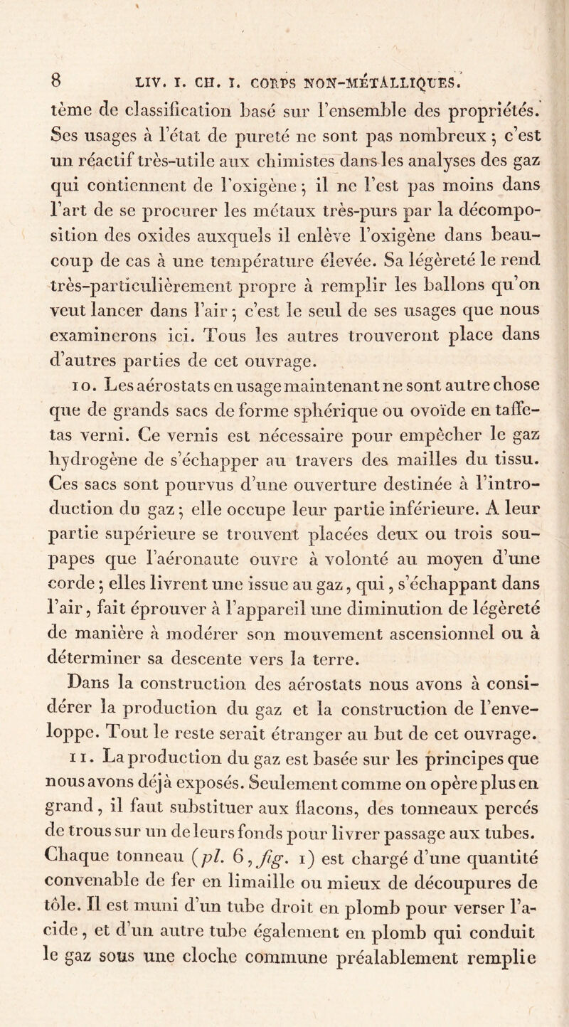 tème de classification basé sur l’ensemble des propriétés. Ses usages à l’état de pureté 11e sont pas nombreux 5 c’est un réactif très-utile aux chimistes dans les analyses des gaz qui contiennent de l’oxigène \ il ne l’est pas moins dans l’art de se procurer les métaux très-purs par la décompo- sition des oxides auxquels il enlève l’oxigène dans beau- coup de cas à une température élevée. Sa légèreté le rend très-particulièrement propre à remplir les ballons qu’on veut lancer dans l’air 5 c’est le seul de ses usages que nous examinerons ici. Tous les autres trouveront place dans d’autres parties de cet ouvrage. 10. Les aérostats en usage maintenant ne sont autre chose que de grands sacs de forme sphérique ou ovoïde en taffe- tas verni. Ce vernis est nécessaire pour empêcher le gaz hydrogène de s’échapper au travers des mailles du tissu. Ces sacs sont pourvus d’une ouverture destinée à l’intro- duction du gaz ; elle occupe leur partie inférieure. A leur partie supérieure se trouvent placées deux ou trois sou- papes que l’aéronaute ouvre à volonté au moyen d’une corde ; elles livrent une issue au gaz, qui, s’échappant dans l’air, fait éprouver à l’appareil une diminution de légèreté de manière à modérer son mouvement ascensionnel ou à déterminer sa descente vers la terre. Dans la construction des aérostats nous avons à consi- dérer la production du gaz et la construction de l’enve- loppe. Tout le reste serait étranger au but de cet ouvrage. 11. La production du gaz est basée sur les principes que nous avons déjà exposés. Seulement comme on opère plus en grand, il faut substituer aux flacons, des tonneaux percés de trous sur un de leurs fonds pour livrer passage aux tubes. Chaque tonneau (pi. 1) est chargé d’une quantité convenable de fer en limaille ou mieux de découpures de tôle. Il est muni d’un tube droit en plomb pour verser l’a- cide , et d’un autre tube également en plomb qui conduit le gaz sous une cloche commune préalablement remplie