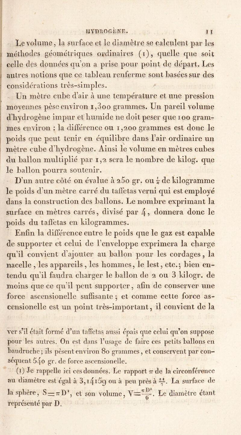 Le volume, la surface et le diamètre se calculent par les i méthodes géométriques ordinaires (i), quelle que soit celle des données qu’on a prise pour point de départ. Les i autres notions que ce tableau renferme sont basées sur des considérations très-simples. Un mètre cube d air à une température et une pression moyennes pèse environ i,3oo grammes. Un pareil volume d’hydrogène impur et humide ne doit peser que ioo gram- i mes environ : la différence ou 1,200 grammes est donc le poids que peut tenir en équilibre dans l'air ordinaire un i mètre cube d’hydrogène. Ainsi le volume en mètres cubes du ballon multiplié par 1,2 sera le nombre de kilog. que le ballon pourra soutenir. D’un autre côté 011 évalue à 2Ôo gr. ou £ de kilogramme le poids d’un mètre carré du taffetas verni qui est employé dans la construction des ballons. Le nombre exprimant la surface en mètres carrés, divisé par 4 7 donnera donc le poids du taffetas en kilogrammes. Enfin la différence entre le poids que le gaz est capable de supporter et celui de l’enveloppe exprimera la charge qu’il convient d’ajouter au ballon pour les cordages, la nacelle , les appareils, les hommes, le lest, etc.*, bien en- tendu qu’il faudra charger le ballon de 2 ou 3 kilogr. de moins que ce qu’il peut supporter, afin de conserver une force ascensionelle suffisante ; et comme cette force as- censionelle est un point très-important, il convient de la ver s’il était formé d’un taffetas aussi épais que celui qu’on suppose pour les autres. On est dans l’usage de faire ces petits ballons en baudruche ; ils pèsent environ 80 grammes, et conservent par con- séquent 54o gr. de force ascensionelle. (1) Je rappelle ici ces données. Le rapport tt de la circonférence au diamètre est égal à 3,i4iôq ou à peu près à —. La surface de la sphère, S — 7rD2, et son volume, V=^5_. Le diamètre étant représenté par D.