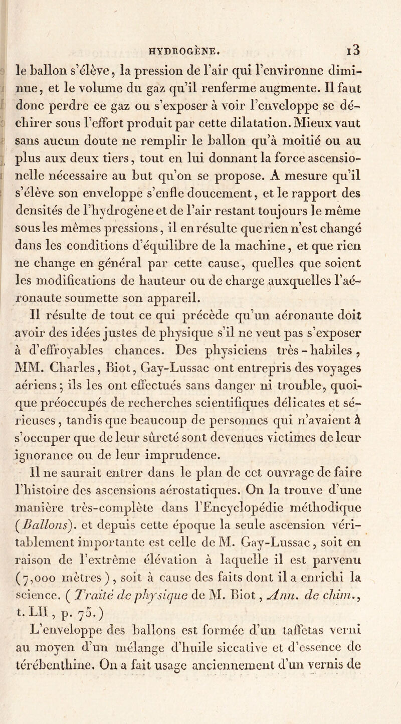 le ballon s’élève, la pression de l’air qui l’environne dimi- nue, et le volume du gaz qu’il renferme augmente. Il faut donc perdre ce gaz ou s’exposer à voir l’enveloppe se dé- chirer sous l’effort produit par cette dilatation. Mieux vaut sans aucun doute ne remplir le ballon qu’à moitié ou au plus aux deux tiers, tout en lui donnant la force ascensio- nelle nécessaire au but qu’on se propose. A mesure qu’il s’élève son enveloppe s’enfle doucement, et le rapport des densités de l’hydrogène et de l’air restant toujours le meme sous les memes pressions, il en résulte que rien n’est changé dans les conditions d’équilibre de la machine, et que rien ne change en général par cette cause, quelles que soient les modifications de hauteur ou de charge auxquelles l’aé- ronaute soumette son appareil. Il résulte de tout ce qui précède qu’un aéronaute doit avoir des idées justes de physique s’il ne veut pas s’exposer à d’effroyables chances. Des physiciens très - habiles , MM. Charles, Biot, Gay-Lussac ont entrepris des voyages aériens^ ils les ont effectués sans danger ni trouble, quoi- que préoccupés de recherches scientifiques délicates et sé- rieuses , tandis que beaucoup de personnes qui n’avaient à s’occuper que de leur sûreté sont devenues victimes de leur ignorance ou de leur imprudence. Il ne saurait entrer dans le plan de cet ouvrage de faire l’histoire des ascensions aérostatiques. On la trouve d’une manière très-complète dans l’Encyclopédie méthodique (Ballons), et depuis cette époque la seule ascension véri- tablement importante est celle de M. Gay-Lussac , soit en raison de l’extrême élévation à laquelle il est parvenu (7,000 mètres ) , soit à cause des faits dont il a enrichi la science. ( Traité de physique de M. Biot, Ann. de chim t. LU , p. 75. ) L’enveloppe des ballons est formée d’un taffetas verni au moyen d’un mélange d’huile siccative et d’essence de térébenthine. On a fait usage anciennement d’un vernis de