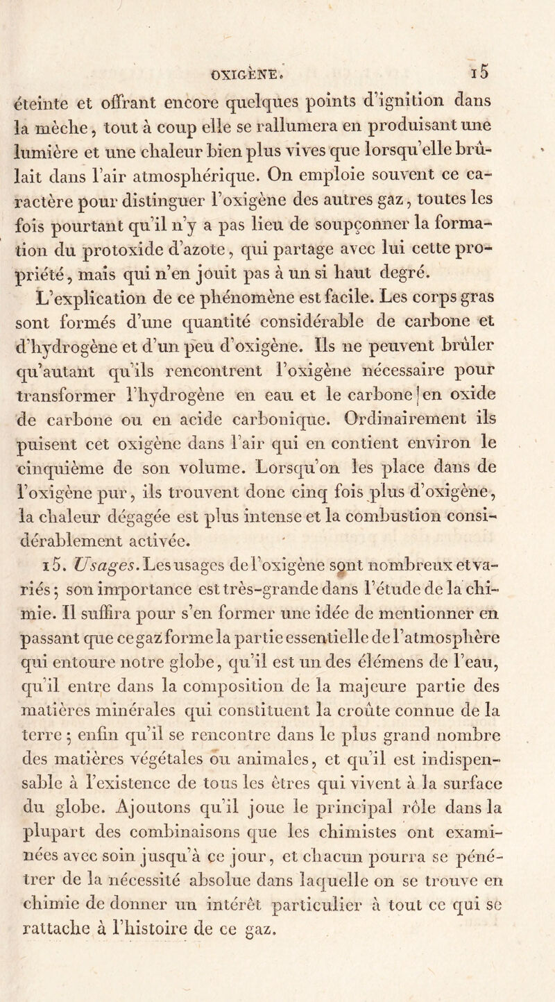 éteinte et offrant encore quelques points d’ignition dans la mèche, tout à coup elle se rallumera en produisant une lumière et une chaleur bien plus vives que lorsqu’elle bru- lait dans l’air atmosphérique. On emploie souvent ce ca- ractère pour distinguer Foxigène des autres gaz, toutes les fois pourtant qu’il n’y a pas lieu de soupçonner la forma- tion du protoxide d’azote, qui partage avec lui cette pro- priété, mais qui n’en jouit pas à un si haut degré. L’explication de ce phénomène est facile. Les corps gras sont formés d’une quantité considérable de carbone et d’hydrogène et d’un peu d’oxigène. Ils ne peuvent brûler qu’autant qu’ils rencontrent Foxigène nécessaire pour transformer l’hydrogène en eau et le carbone ) en oxide de carbone ou en acide carbonique. Ordinairement ils puisent cet oxigène dans F air qui en contient environ le cinquième de son volume. Lorsqu’on les place dans de Foxigène pur, ils trouvent donc cinq fois plus d’oxigène, la chaleur dégagée est plus intense et la combustion consi- dérablement activée. 15, Usages. Les usages de Foxigène sont nombreux et va- riés 5 son importance est très-grande dans l’étude de la chi- mie. Il suffira pour s’en former une idée de mentionner en passant que ce gaz forme la partie essentielle de l’atmosphère qui entoure notre globe, qu’il est un des élémens de l’eau, qu’il entre dans la composition de la majeure partie des matières minérales qui constituent la croûte connue de la terre 5 enfin qu’il se rencontre dans le plus grand nombre des matières végétales ou animales, et qu’il est indispen- sable à l’existence de tous les êtres qui vivent à la surface du globe. Ajoutons qu’il joue le principal rôle dans la plupart des combinaisons que les chimistes ont exami- nées avec soin jusqu’à ce jour, et chacun pourra se péné- trer de la nécessité absolue dans laquelle on se trouve en chimie de donner un intérêt particulier à tout ce qui sc rattache à l’histoire de ce gaz.