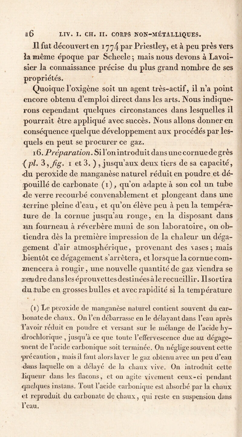 Il fut découvert en 1774 par Priestley, et à peu près vers la même époque par Sclieele; mais nous devons à Lavoi- sier la connaissance précise du plus grand nombre de ses propriétés. Quoique l’oxigène soit un agent très-actif, il n’a point encore obtenu d’emploi direct dans les arts. Nous indique- rons cependant quelques circonstances dans lesquelles il pourrait être appliqué avec succès. Nous allons donner en conséquence quelque développement aux procédés par les- quels en peut se procurer ce gaz. 16. Préparation. Si l’on introduit dans une cornue de grès (pl. 3 ijïg* 1 et 3. ) , jusqu’aux deux tiers de sa capacité, <lu peroxide de manganèse naturel réduit en poudre et dé- pouillé de carbonate (1), qu’on adapte à son col un tube de verre recourbé convenablement et plongeant dans une terrine pleine d’eau, et qu’on élève peu à peu la tempéra- ture de la cornue jusqu’au rouge, en la disposant dans un fourneau à réverbère muni de son laboratoire, on ob- tiendra dès la première impression de la chaleur un déga- gement d’air atmosphérique, provenant des vases$ mais bientôt ce dégagement s’arrêtera, et lorsque la cornue com- mencera à rougir, une nouvelle quantité de gaz viendra se amdre dans les éprouvettes destinées aie recueillir. Il sortira du tube en grosses bulles et avec rapidité si la température • . (1) Le peroxide de manganèse naturel contient souvent du car- bonate de cliaux. O11 l’en debarrasse en le délayant dans l’eau après l’avoir réduit en poudre et versant sur le mélange de l’acide hy- drochlorique , jusqu’à ce que toute l’effervescence due au dégage- raient de l’acide carbonique soit terminée. On néglige souvent cette «précaution , mais il faut alors laver le gaz obtenu avec un peu d’eau dans laquelle on a délayé de la cliaux vive. On introduit cette liqueur dans les llacons, et on agite vivement ceux - ci pendant quelques instans. Tout l’acide carbonique est absorbé par la chaux et reproduit du carbonate de chaux, qui res le en suspension dans l’eau.