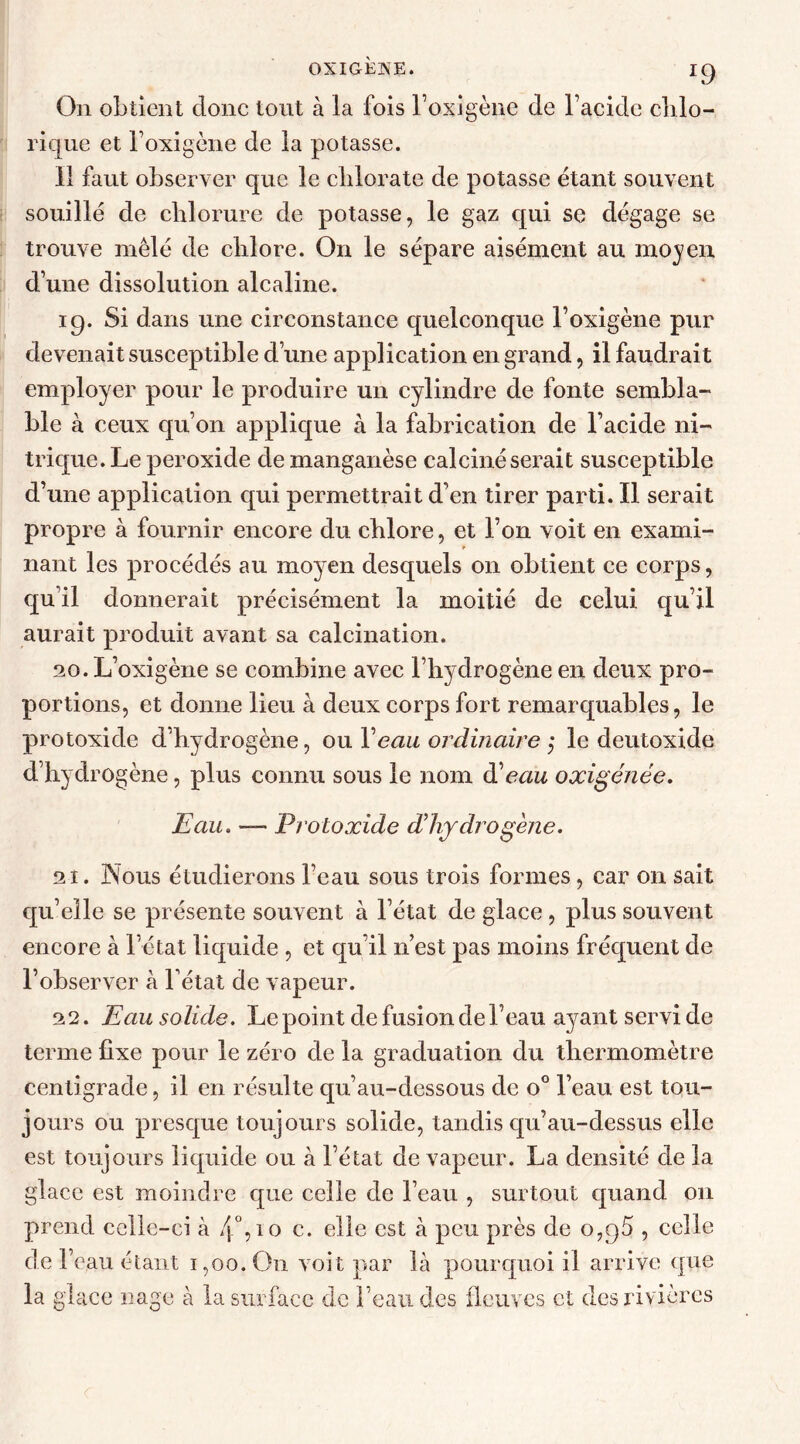 On obtient clone tout à la fois l’oxigène de l’acide chlo- rique et l’oxigène de la potasse. 11 faut observer que le chlorate de potasse étant souvent souillé de chlorure de potasse, le gaz qui se dégage se trouve mêlé de chlore. On le sépare aisément au moyen d’une dissolution alcaline. 19. Si dans une circonstance quelconque l’oxigène pur devenait susceptible d’une application en grand, il faudrait employer pour le produire un cylindre de fonte sembla- ble à ceux qu’on applique à la fabrication de l’acide ni- trique. Le peroxide de manganèse calciné serait susceptible d’une application qui permettrait d’en tirer parti. Il serait propre à fournir encore du chlore, et l’on voit en exami- nant les procédés au moyen desquels on obtient ce corps, qu’il donnerait précisément la moitié de celui qu’il aurait produit avant sa calcination. 20. L’oxigène se combine avec l’hydrogène en deux pro- portions, et donne lieu à deux corps fort remarquables, le protoxide d’hydrogène, ou Veau ordinaire ; le deutoxide d’hydrogène, plus connu sous le nom d'eau oxigénée. Eau. — Protoxide d’hydrogène. 21. Nous étudierons l’eau sous trois formes, car on sait qu’elle se présente souvent à l’état de glace, plus souvent encore à l’état liquide , et qu’il n’est pas moins fréquent de l’observer à l’état de vapeur. 22. Eau solide. Le point de fusion de l’eau ayant servi de terme fixe pour le zéro de la graduation du thermomètre centigrade, il en résulte qu’au-dessous de o° l’eau est tou- jours ou presque toujours solide, tandis qu’au-dessus elle est toujours liquide ou à l’état de vapeur. La densité de la glace est moindre que celle de l’eau , surtout quand on prend celle-ci à 4°, 10 c. elle est à peu près de o,g5 , celle de l’eau étant 1,00. On voit par là pourquoi il arrive que la glace nage à la surface de l’eau des fleuves et des rivières