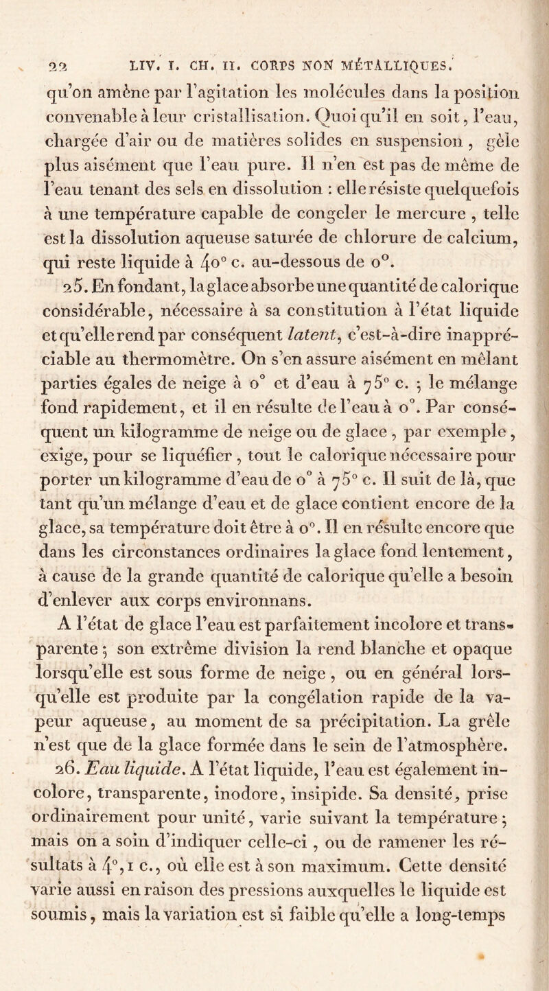 qu’on amène par l’agitation les molécules dans la position convenable à leur cristallisation. Quoiqu’il en soit, l’eau, chargée d’air ou de matières solides en suspension , gèle plus aisément que l’eau pure. Il n’en est pas de même de l’eau tenant des sels en dissolution : elle résiste quelquefois à une température capable de congeler le mercure , telle est la dissolution aqueuse saturée de chlorure de calcium, qui reste liquide à 4°° c* au-dessous de o°. 25. En fondant, la glace absorbe une quantité de calorique considérable, nécessaire à sa constitution à l’état liquide et qu’elle rend par conséquent latent, c’est-à-dire inappré- ciable au thermomètre. On s’en assure aisément en mêlant parties égales de neige à o° et d’eau à 7 5° c. ; le mélange fond rapidement, et il en résulte de l’eau à o°. Par consé- quent un kilogramme de neige ou de glace , par exemple , exige, pour se liquéfier , tout le calorique nécessaire pour porter un kilogramme d’eau de o° à ^5° c. Il suit de là, que tant qu’un mélange d’eau et de glace contient encore de la glace, sa température doit être à o°. Il en résulte encore que dans les circonstances ordinaires la glace fond lentement, à cause de la grande quantité de calorique qu’elle a besoin d’enlever aux corps environnans. A l’état de glace l’eau est parfaitement incolore et trans- parente ; son extrême division la rend blanche et opaque lorsqu’elle est sous forme de neige, ou en général lors- qu’elle est produite par la congélation rapide de la va- peur aqueuse, au moment de sa précipitation. La grêle n’est que de la glace formée dans le sein de l’atmosphère. 26. Eau liquide. A l’état liquide, l’eau est également in- colore, transparente, inodore, insipide. Sa densité., prise ordinairement pour unité, varie suivant la température; mais on a soin d’indiquer celle-ci , ou de ramener les ré- sultats à 4°,i c., où elle est à son maximum. Cette densité varie aussi en raison des pressions auxquelles le liquide est soumis, mais la variation est si faible qu’elle a long-temps