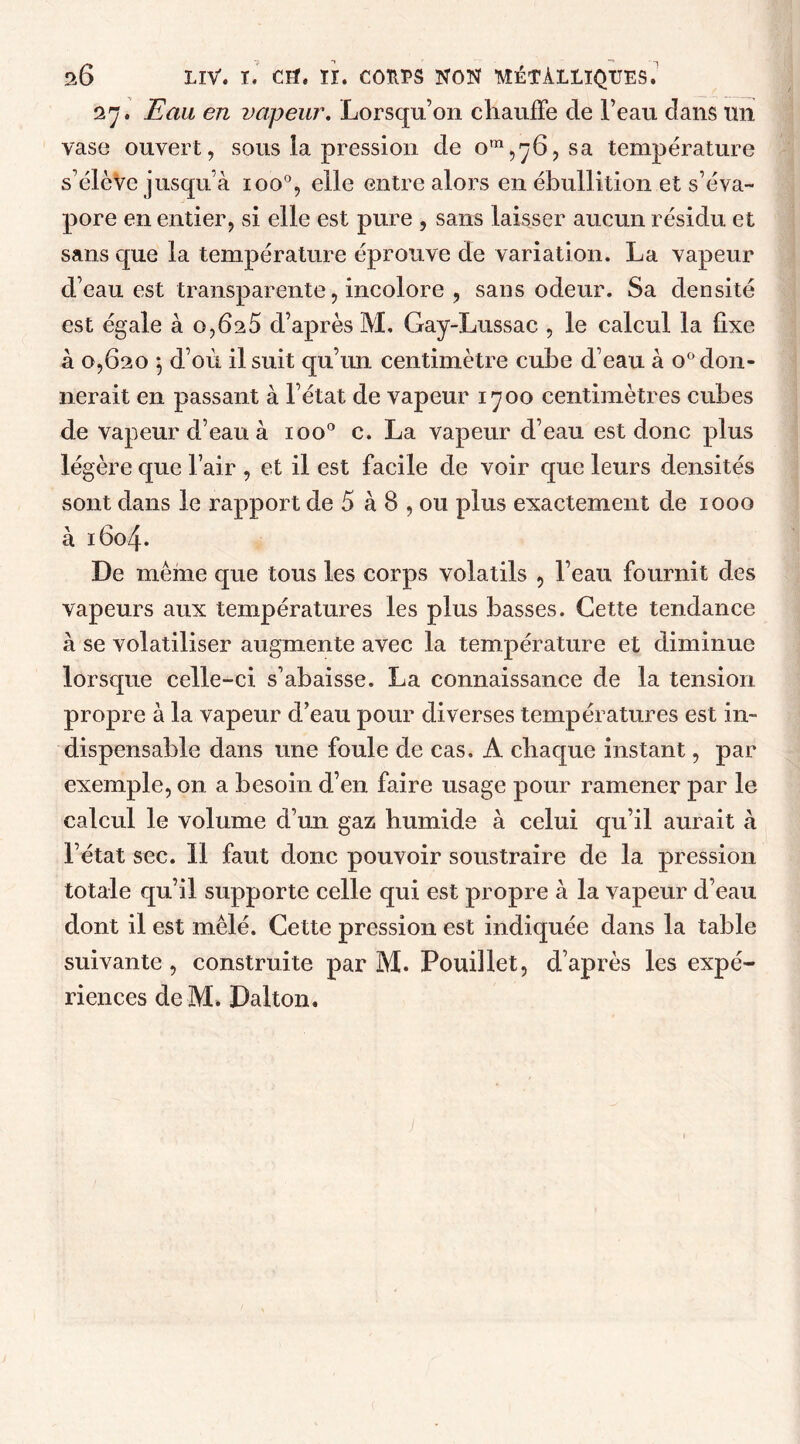 27. Eau en vapeur. Lorsqu’on chauffe de l’eau dans un vase ouvert, sous la pression de om,'ÿ6, sa température s’élève jusqu’à ioo°, elle entre alors en ébullition et s’éva- pore en entier, si elle est pure , sans laisser aucun résidu et sans que la température éprouve de variation. La vapeur d’eau est transparente, incolore , sans odeur. Sa densité est égale à o,6a5 d’après M, Gay-Lussac , le calcul la fixe à 0,620 $ d’où il suit qu’un centimètre cube d’eau à o° don- nerait en passant à l’état de vapeur 1700 centimètres cubes de vapeur d’eau à ioo° c. La vapeur d’eau est donc plus légère que l’air , et il est facile de voir que leurs densités sont dans le rapport de 5 à 8 , ou plus exactement de 1000 à 1604. De même que tous les corps volatils , l’eau fournit des vapeurs aux températures les plus basses. Cette tendance à se volatiliser augmente avec la température et diminue lorsque celle-ci s’abaisse. La connaissance de la tension propre à la vapeur d’eau pour diverses températures est in- dispensable dans une foule de cas. A chaque instant, par exemple, on a besoin d’en faire usage pour ramener par le calcul le volume d’un gaz humide à celui qu’il aurait à l’état sec. 11 faut donc pouvoir soustraire de la pression totale qu’il supporte celle qui est propre à la vapeur d’eau dont il est mêlé. Cette pression est indiquée dans la table suivante , construite par M. Pouillet, d’après les expé- riences deM» Dalton.