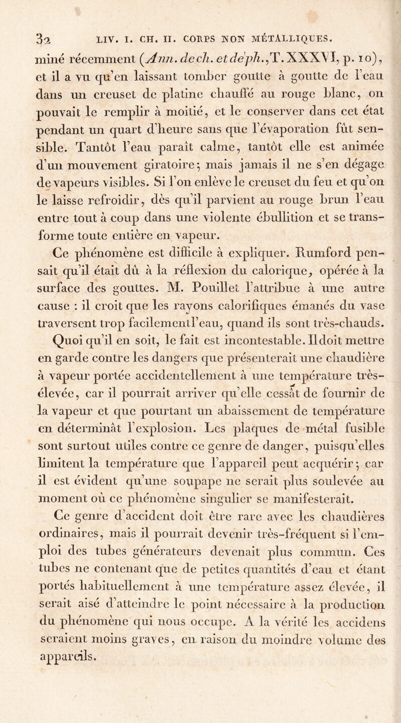 miné récemment (.Ann. de ch. et cfepù^T.XXXLI, p. io), et il a vu qu’en laissant tomber goutte à goutte de beau dans un creuset de platine chauffé au rouge blanc, on pouvait le remplir à moitié, et le conserver dans cet état pendant un quart d’heure sans que l’évaporation fût sen- sible. Tantôt l’eau paraît calme, tantôt elle est animée d’un mouvement giratoire-, mais jamais il ne s’en dégage de vapeurs visibles. Si l’on enlève le creuset du feu et qu’on le laisse refroidir, dès qu’il parvient au rouge brun l’eau entre tout à coup dans une violente ébullition et se trans- forme toute entière en vapeur. Ce phénomène est difficile à expliquer. Rumford pen- sait qu’il était dû à la réflexion du calorique, opérée à la surface des gouttes. M. Pouilleî l’attribue à une autre cause : il croit que les rayons calorifiques émanés du vase traversent trop facilementl’eau, quand iis sont très-chauds. Quoiqu’il en soit, le fait est incontestable. Il doit mettre en garde contre les dangers que présenterait une chaudière à vapeur portée accidentellement à une température très- élevée, car il pourrait arriver qu’elle cessât de fournir de la vapeur et que pourtant un abaissement de température en déterminât l’explosion. Les plaques de métal fusible sont surtout utiles contre ce genre de danger, puisqu’elles limitent la température que l’appareil peut acquérir • car il est évident qu’une soupape ne serait plus soulevée au moment où ce phénomène singulier se manifesterait. Ce genre d’accident doit être rare avec les chaudières ordinaires, mais il pourrait devenir très-fréquent si l’em- ploi des tubes générateurs devenait plus commun. Ces tubes ne contenant que de petites quantités d’eau et étant portés habituellement à une température assez élevée, il serait aisé d’atteindre le point nécessaire à la production du phénomène qui nous occupe. A la vérité les accidens seraient moins graves, en raison du moindre volume des appareils.