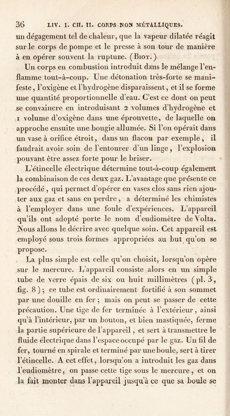 un dégagement tel de chaleur, que la vapeur dilatée réagit sur le corps de pompe et le presse à son tour de manière à en opérer souvent la rupture. (Biot.) Un corps en combustion introduit dans le mélange l’en- flamme tout-à-coup. Une détonation très-forte se mani- feste , l’oxigène et l’hydrogène disparaissent, et il se forme une quantité proportionnelle d’eau. C’est ce dont on peut se convaincre en introduisant 2 volumes d’hydrogène et i volume d’oxigène dans une éprouvette, de laquelle on approche ensuite une bougie allumée. Si l’on opérait dans un vase à orifice étroit, dans un flacon par exemple , il faudrait avoir soin de l’entourer d’un linge , l’explosion pouvant être assez forte pour le briser. L’étincelle électrique détermine tout-à-coup également la combinaison de ces deux gaz. L’avantage que présente ce procédé, qui permet d’opérer en vases clos sans rien ajou- ter aux gaz et sans en perdre , a déterminé les chimistes à l’employer dans une foule d’expériences. L’appareil qu’ils ont adopté porte le nom d’eudiomètre de Volta. Nous allons le décrire avec quelque soin. Cet appareil est employé sous trois formes appropriées au but qu’on se propose. La plus simple est celle qu’on choisit, lorsqu’on opère sur le mercure. L’appareil consiste alors en un simple tube de verre épais de six ou huit millimètres (pl. 3, fîg. 8 ) -, ce tube est ordinairement fortifié à son sommet par une douille en fer 5 mais on peut se passer de cette précaution. Une tige de fer terminée à l’extérieur, ainsi qu’à l’intérieur, par un bouton, et bien mastiquée, ferme la partie supérieure de l’appareil, et sert à transmettre le fluide électrique dans l’espace occupé par le gaz. Un fil de fer, tourné en spirale et terminé par une boule, sert à tirer l’étincelle. A cet effet, lorsqu’on a introduit les gaz dans l’eudiomètre, on passe cette tige sous le mercure, et on la fait monter dans Tappareil jusqu’à ce que sa boule se