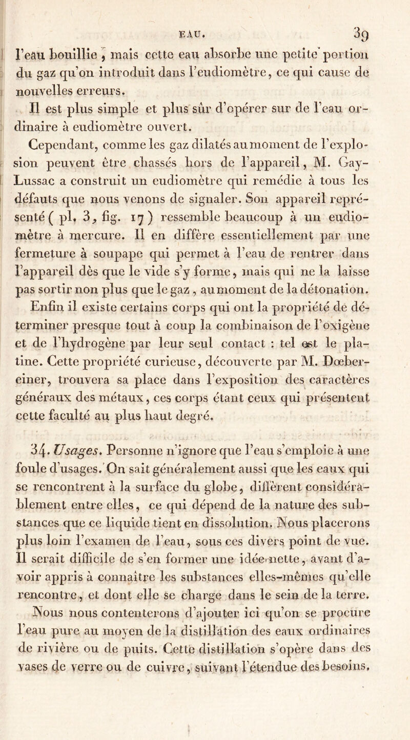 l’eau bouillie , mais cette eau absorbe une petite* portion du gaz qu’on introduit dans l’eudiomètre, ce qui cause de nouvelles erreurs. Il est plus simple et plus sûr d’opérer sur de l’eau or- dinaire à eudiomètre ouvert. Cependant, comme les gaz dilatés au moment de l’explo- sion peuvent être chassés liors de l’appareil, M. Gay- Lussac a construit un eudiomètre qui remédie à tous les défauts que nous venons de signaler. Son appareil repré- senté ( pl. 3, fig. 17) ressemble beaucoup à un eudio- mètre à mercure. Il en diffère essentiellement par une fermeture à soupape qui permet à l’eau de rentrer dans l’appareil dès que le vide s’y forme, mais qui ne la laisse pas sortir non plus que le gaz , au moment de la détonation. Enfin il existe certains corps qui ont la propriété de dé- terminer presque tout à coup la combinaison de l’oxigène et de l’hydrogène par leur seul contact : tel est le pla- tine. Cette propriété curieuse, découverte par M. Doeber- einer, trouvera sa place dans l’exposition des caractères généraux des métaux, ces corps étant ceux qui présentent cette faculté au plus haut degré. 34. Usages. Personne n’ignore que l’eau s’emploie à une foule d’usages. On sait généralement aussi que les eaux qui se rencontrent à la surface du globe, diffèrent considéra- blement entre elles, ce qui dépend de la nature des sub- stances que ce liquide tient en dissolution. Nous placerons plus loin l’examen de l’eau, sous ces divers point de vue. Il serait difficile de s’en former une idée* nette, avant d’a- voir appris à connaître les substances elles-mêmes qu’elle rencontre, et dont elle se charge dans le sein de la terre. Nous nous contenterons d’ajouter ici qu’on se procure l’eau pure au moyen de la distillation des eaux ordinaires de rivière ou de puits. Cette distillation s’opère dans des vases de verre ou de cuivre, suivant l’étendue des besoins.