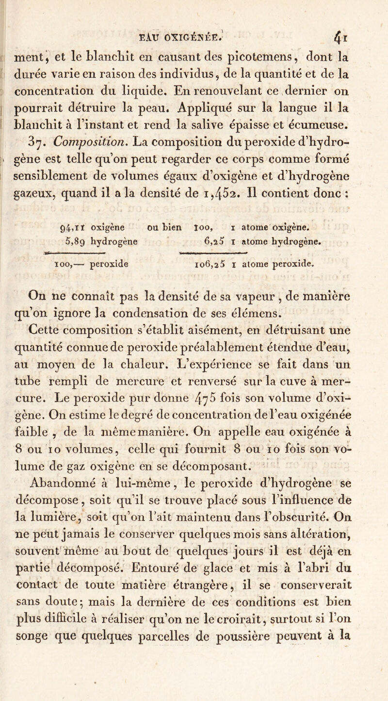 ment, et le blanchit en causant des picotemens, dont la durée varie en raison des individus, de la quantité et de la concentration du liquide. En renouvelant ce dernier on pourrait détruire la peau. Appliqué sur la langue il la blanchit à l’instant et rend la salive épaisse et écumeuse. 37. Composition. La composition du peroxide d’hydro- !» gène est telle qu’on peut regarder ce corps comme formé sensiblement de volumes égaux d’oxigène et d’hydrogène gazeux, quand il a la densité de 1,4^2. Il contient donc *, 94»ïï oxîgène ou bien îoo, i atome oxîgène. 5,89 hydrogène 6,2a 1 atome hydrogène. *jT ■■■■ ■ 1 . . * * ■■ ■ ■ ■■ 100,— peroxide 106,2 5 1 atome peroxide. On ne connaît pas la densité de sa vapeur , de manière qu’on ignore la condensation de ses élémens. Cette composition s’établit aisément, en détruisant une quantité connue de peroxide préalablement étendue d’eau, au moyen de la chaleur. L’expérience se fait dans un tube rempli de mercure et renversé sur la cuve à mer- cure. Le peroxide pur donne 475 fois son volume d’oxi- gène. On estime le degré de concentration de l’eau oxigénée faible , de la même manière. On appelle eau oxigénée à 8 ou 10 volumes, celle qui fournit 8 ou 10 fois son vo- lume de gaz oxigène en se décomposant. Abandonné à lui-même, le peroxide d’hydrogène se décompose, soit qu’il se trouve placé sous l’influence de la lumière, soit qu’on l’ait maintenu dans l’obscurité. On 11e peut jamais le conserver quelques mois sans altération, souvent même au bout de quelques jours il est déjà en partie décomposé. Entouré de glace et mis à l’abri du contact de toute matière étrangère, il se conserverait sans doute 5 mais la dernière de ces conditions est bien plus difficile à réaliser qu’on ne le croirait, surtout si l’on songe que quelques parcelles de poussière peuvent à la