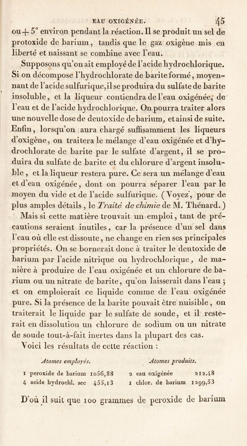 ou-f- 5° environ pendant la réaction. Il se produit un sel de protoxide de barium, tandis que le gaz oxigène mis en liberté et naissant se combine avec l’eau. Supposons qu’on ait employé de l’acide hydrochlorique. Si on décompose l’hydroclilorate de bari te formé, moyen- nant de l’acide sulfurique,il se produira du sulfate de barite insoluble, et la liqueur contiendra de l’eau oxigénée, de l’eau et de l’acide hydrochlorique. On pourra traiter alors une nouvelle dose de deutoxide de barium, et ainsi de suite. Enfin, lorsqu’on aura chargé suffisamment les liqueurs d’oxigène, on traitera le mélange d’eau oxigénée et d’hy- drochlorate de barite par le sulfate d’argent, il se pro- duira du sulfate de barite et du chlorure d’argent insolu- ble , et la liqueur restera pure. Ce sera un mélange d’eau et d’eau oxigénée, dont on pourra séparer l’eau par le moyen du vide et de l’acide sulfurique. (Voyez, pour de plus amples détails , le Traité de chimie de M. Thénard. ) Mais si cette matière trouvait un emploi, tant de pré- cautions seraient inutiles, car la présence d’un sel dans l’eau où elle est dissoute, 11e change en rien ses principales propriétés. On se bornerait donc à traiter le deutoxide de barium par l’acide nitrique ou hydrochlorique de ma- nière à produire de l’eau oxigénée et un chlorure de ba- rium ou un nitrate de barite, qu’on laisserait dans l’eau ; et on emploierait ce liquide comme de l’eau oxigénée pure. Si la présence de la barite pouvait être nuisible , on traiterait le liquide par le sulfate de soude, et il reste- rait en dissolution un chlorure de sodium ou un nitrate de soude tout-à-fait inertes dans la plupart des cas. Voici les résultats de cette réaction : Atomes employés. Atomes produits. I peroxide de barium lo56,88 2 eau oxigénée 212,48 4 acide hydrockl. sec 455,13 I chlor. de barium 1299,53 D’où il suit que ioo grammes de peroxide de barium