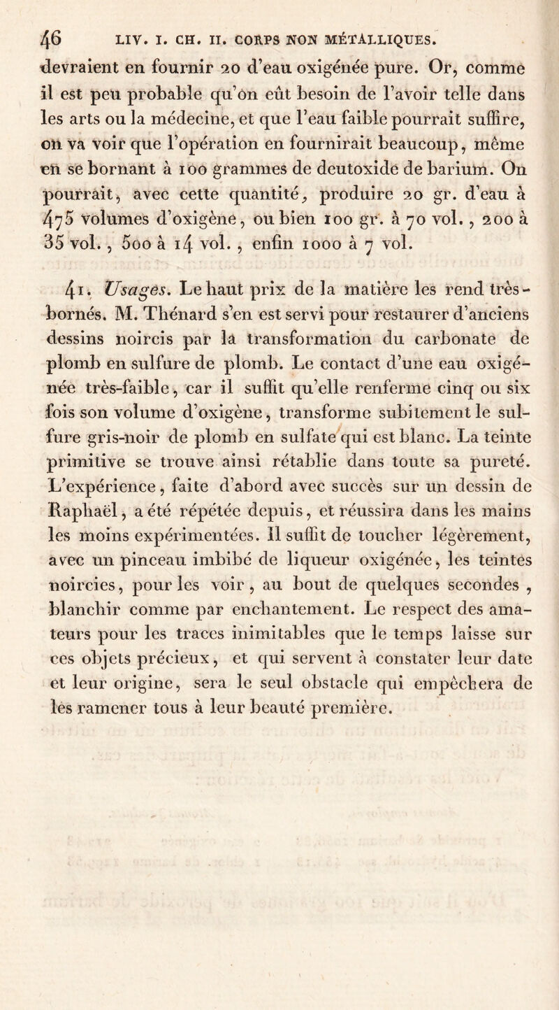 devraient en fournir 20 d’eau oxigénée pure. Or, comme il est peu probable qu’on eût besoin de l’avoir telle dans les arts ou la médecine, et que l’eau faible pourrait suffire, on va voir que l’opération en fournirait beaucoup, même cU se bornant à 100 grammes de deutoxide de barium. On pourrait, avec cette quantité, produire 20 gr. d’eau à 475 Volumes d’oxigèné, ou bien 100 gr. à 70 vol. , 200 à 35 vol. , 5oo à 14 voL > enfin 1000 à 7 vol. 4i. Usages. Le haut prix de la matière les rend très- bornés. M. Thénard s’en est servi pour restaurer d’anciens dessins noircis par la transformation du carbonate de plomb en sulfure de plomb. Le contact d’une eau oxigé- née très-faible, car il suffit qu’elle renferme cinq ou six fois son volume d’oxigène, transforme subitement le sul- fure gris-noir de plomb en sulfate qui est blanc. La teinte primitive se trouve ainsi rétablie dans toute sa pureté. L’expérience, faite d’abord avec succès sur un dessin de Raphaël, a été répétée depuis, et réussira dans les mains les moins expérimentées. Il suffit de toucher légèrement, avec un pinceau imbibé de liqueur oxigénée, les teintes noircies, pour les voir, au bout de quelques secondes , blanchir comme par enchantement. Le respect des ama- teurs pour les traces inimitables que le temps laisse sur ces objets précieux, et qui servent à constater leur date et leur origine, sera le seul obstacle qui empêchera de les ramener tous à leur beauté première.