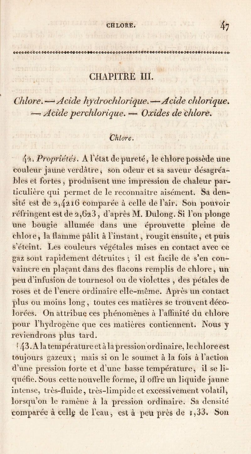 CHAPITRE III. Chlore.•—<Acide hjdrochlorique.—Acide chlorique. —s Acide per chlorique. — Oxides de chlore. Chlore. 4*-. Propriétés. A l’état de pureté, le chlore possède une couleur jaune verdâtre, son odeur et sa saveur désagréa- bles et fortes, produisent une impression de chaleur par- ticulière qui permet de le reconnaître aisément. Sa den- sité est de 2,4216 comparée à celle de l’air. Son pouvoir réfringent est de 2,02 3, d’après M. Dulong. Si l’on plonge une bougie allumée dans une éprouvette pleine de chlore, la flamme pâlit à l’instant, rougit ensuite, et puis s’éteint. Les couleurs végétales mises en contact avec ce gaz sont rapidement détruites * il est facile de s’en con- vaincre en plaçant dans des flacons remplis de chlore, un peu d’infusion de tournesol ou de violettes , des pétales de roses et de l’encre ordinaire elle-même. Après un contact plus ou moins long, toutes ces matières se trouvent déco- lorées. On attribue ces phénomènes à l’affinité du chlore pour l’hydrogène que ces matières contiennent. Nous y reviendrons plus tard. f 43 .A la température et à la pression ordinaire, le chlore est toujours gazeux 5 mais si on le soumet à la fois à l’action d’une pression forte et d’une basse température, il se li- quéfie. Sous cette nouvelle forme, il offre un liquide jaune intense, très-fluide, très-limpide et excessivement volatil, lorsqu’on le ramène à la pression ordinaire. Sa densité comparée à cell^ de l’eau, est à peu près de i,33. Son