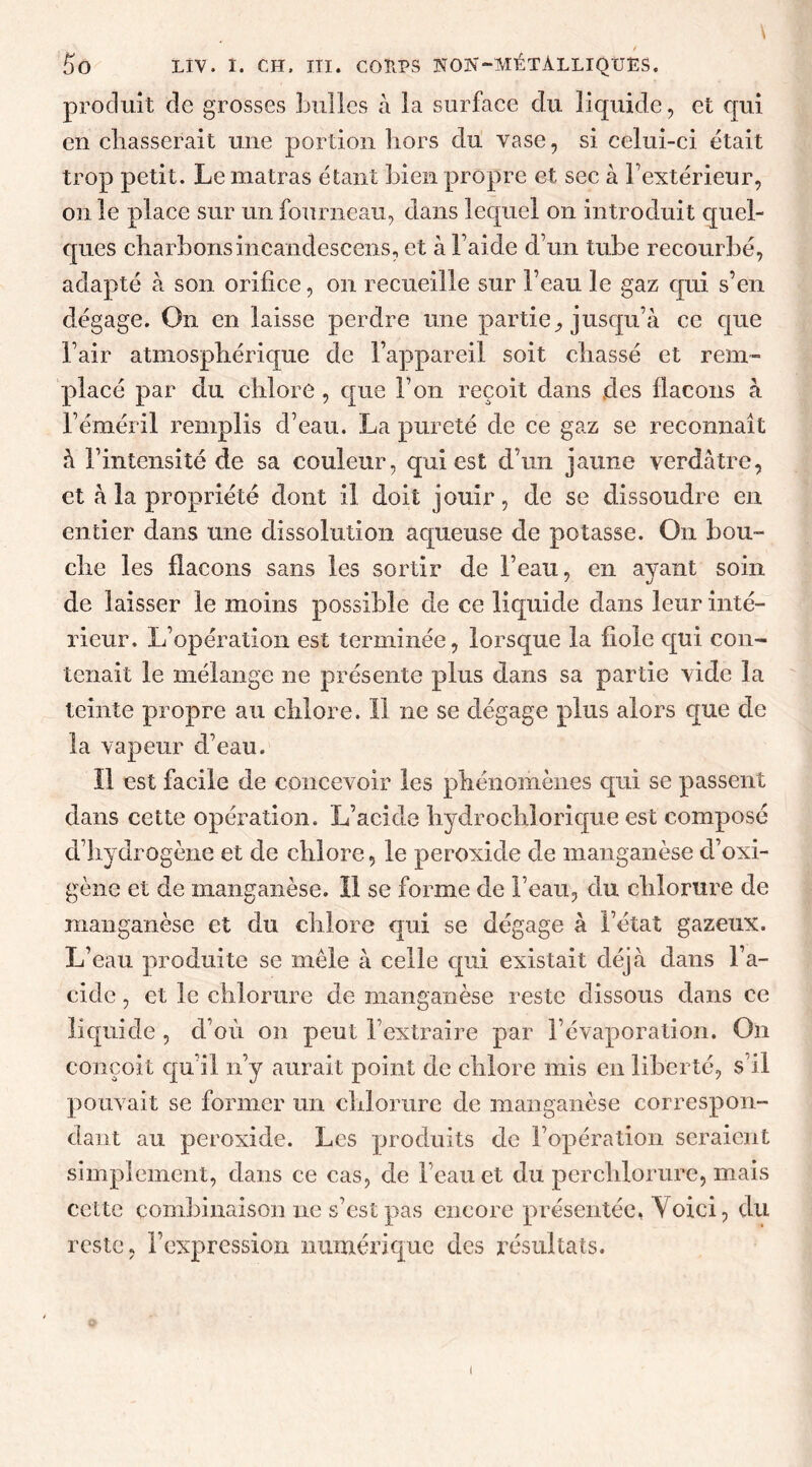 - / f)0 LIV. I. CH. III. COUPS NON-MÉTÀLLIQUES. produit de grosses bulles à la surface du liquide, et qui en chasserait une portion hors du vase, si celui-ci était trop petit. Le matras étant bien propre et sec à l’extérieur, on le place sur un fourneau, dans lequel on introduit quel- ques charbons incandescents, et à l’aide d’un tube recourbé, adapté à son orifice, on recueille sur l’eau le gaz qui s’en dégage. On en laisse perdre une partie, jusqu’à ce que l’air atmosphérique de l’appareil soit chassé et rem- placé par du chlore , que l’on reçoit dans des flacons à l’éméril remplis d’eau. La pureté de ce gaz se reconnaît à l’intensité de sa couleur, cpui est d’un jaune verdâtre, et à la propriété dont il doit jouir, de se dissoudre en entier dans une dissolution aqueuse de potasse. On bou- che les flacons sans les sortir de l’eau, en ayant soin de laisser le moins possible de ce liquide dans leur inté- rieur, L’opération est terminée, lorsque la fiole qui con- tenait le mélange ne présente plus dans sa partie vide la teinte propre au chlore. Il ne se dégage plus alors que de la vapeur d’eau. îl est facile de concevoir les phénomènes qui se passent dans cette opération. L’acide hydrochlorique est composé d’hydrogène et de chlore, le peroxide de manganèse ci’oxi- gène et de manganèse. Il se forme de beau, du chlorure de manganèse et du chlore qui se dégage à l’état gazeux. L’eau produite se mêle à celle qui existait déjà dans l’a- cide , et le chlorure de manganèse reste dissous dans ce liquide , d’où on peut l’extraire par l’évaporation. On conçoit qu’il n’y aurait point de chlore mis en liberté, s’il pouvait se former un chlorure de manganèse correspon- dant au peroxide. Les produits de l’opération seraient simplement, dans ce cas, de beau et du perchlorure, mais cette combinaison lie s’est pas encore présentée, Yoici, du reste, l’expression numérique des résultats.