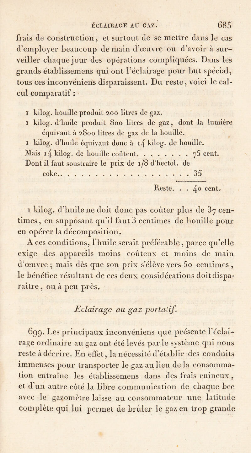 frais de construction, et surtout de se mettre dans le cas d’employer beaucoup de main d’œuvre ou d’avoir à sur- veiller chaquejour des opérations compliquées. Dans les grands établissemens qui ont l’éclairage pour but spécial, tous ces inconvéniens disparaissent. Du reste, voici le cal- cul comparatif : I kilog. houille produit 200 litres de gaz. 1 kilog. d’huile produit 800 litres de gaz, dont la lumière équivaut à 2800 litres de gaz de la houille. 1 kilog. d’huile équivaut donc à i4 kilog. de houille. Mais 4 kilog. de houille coûtent 75 cent. Dont il faut soustraire le prix de 1/8 d’hectol. de coke 35 Reste. . . 4° cent. 1 kilog. d’huile ne doit donc pas coûter plus de 3y cen- times , en supposant qu’il faut 3 centimes de bouille pour en opérer la décomposition. A ces conditions, l’huile serait préférable, parce qu’elle exige des appareils moins coûteux et moins de main d’œuvre 5 mais dès que son prix s’élève vers 5o centimes , le bénéfice résultant de ces deux considérations doit dispa- raître , ou à peu près. Eclairage au gaz portatif. 6qg. Les principaux inconvéniens que présente l’éclai- rage ordinaire au gaz ont été levés par le système qui nous reste à décrire. En effet, la nécessité d’établir des conduits immenses pour transporter le gaz au lieu delà consomma- tion entraîne les établissemens dans des frais ruineux, et d un autre côté la libre communication de chaque bec avec le gazomètre laisse au consommateur une latitude complète qui lui permet de brûler le gaz en trop grande