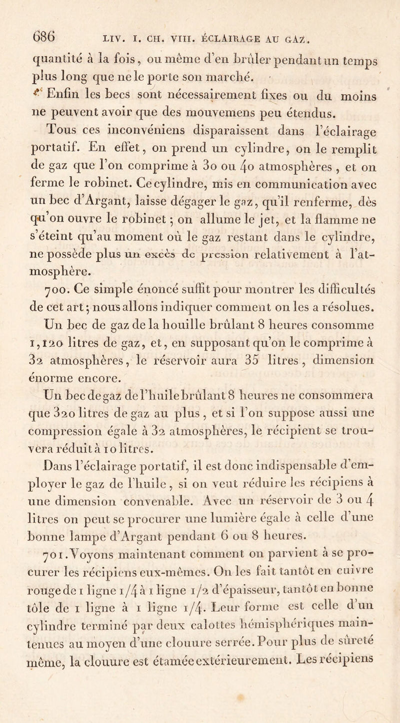 quantité à la fois, ou meme d’en brûler pendant un temps plus long que ne le porte son marché. * Enfin les becs sont nécessairement fixes ou du moins ne peuvent avoir que des mouvemens peu étendus. Tous ces inconvéniens disparaissent dans l’éclairage portatif. En effet, on prend un cylindre, on le remplit de gaz que l’on comprime à 3o ou 4o atmosphères , et on ferme le robinet. Ce cylindre, mis en communication avec un bec d’Argant, laisse dégager le gaz, qu’il renferme, dès qu’on ouvre le robinet • on allume le jet, et la flamme ne s’éteint qu’au moment où. le gaz restant dans le cylindre, ne possède plus un excès de pression relativement à l’at- mosphère. 700. Ce simple énoncé suffit pour montrer les difficultés de cet art*, nous allons indiquer comment on les a résolues. Un bec de gaz de la houille brûlant 8 heures consomme 1,ï20 litres de gaz, et, en supposant qu’on le comprime à 3a atmosphères, le réservoir aura 35 litres, dimension énorme encore. Un bec de gaz de l’huile brûlant 8 heures ne consommera que 320 litres de gaz au plus , et si l’on suppose aussi une compression égale à 3a atmosphères, le récipient se trou- vera réduit à 10 litres. Dans l’éclairage portatif, il est donc indispensable d’em- ployer le gaz de l’huile, si on veut réduire les récipiens à une dimension convenable. Avec un réservoir de 3 ou 4 litres on peut se procurer une lumière égale à celle d’une bonne lampe d’Argant pendant 6 ou 8 heures. 701. Voyons maintenant comment 011 parvient à se pro- curer les récipiens eux-mêmes. On les fait tantôt en cuivre rouge de 1 ligne 1/4 à 1 ligne 1/2 d’épaisseur, tantôt en bonne tôle de 1 ligne à 1 ligne 1/4. Leur forme est celle d un cylindre terminé par deux calottes hémisphériques main- tenues au moyen d’une clouure serrée. Pour plus de sûreté meme, la clouure est étamée extérieurement. Les récipiens