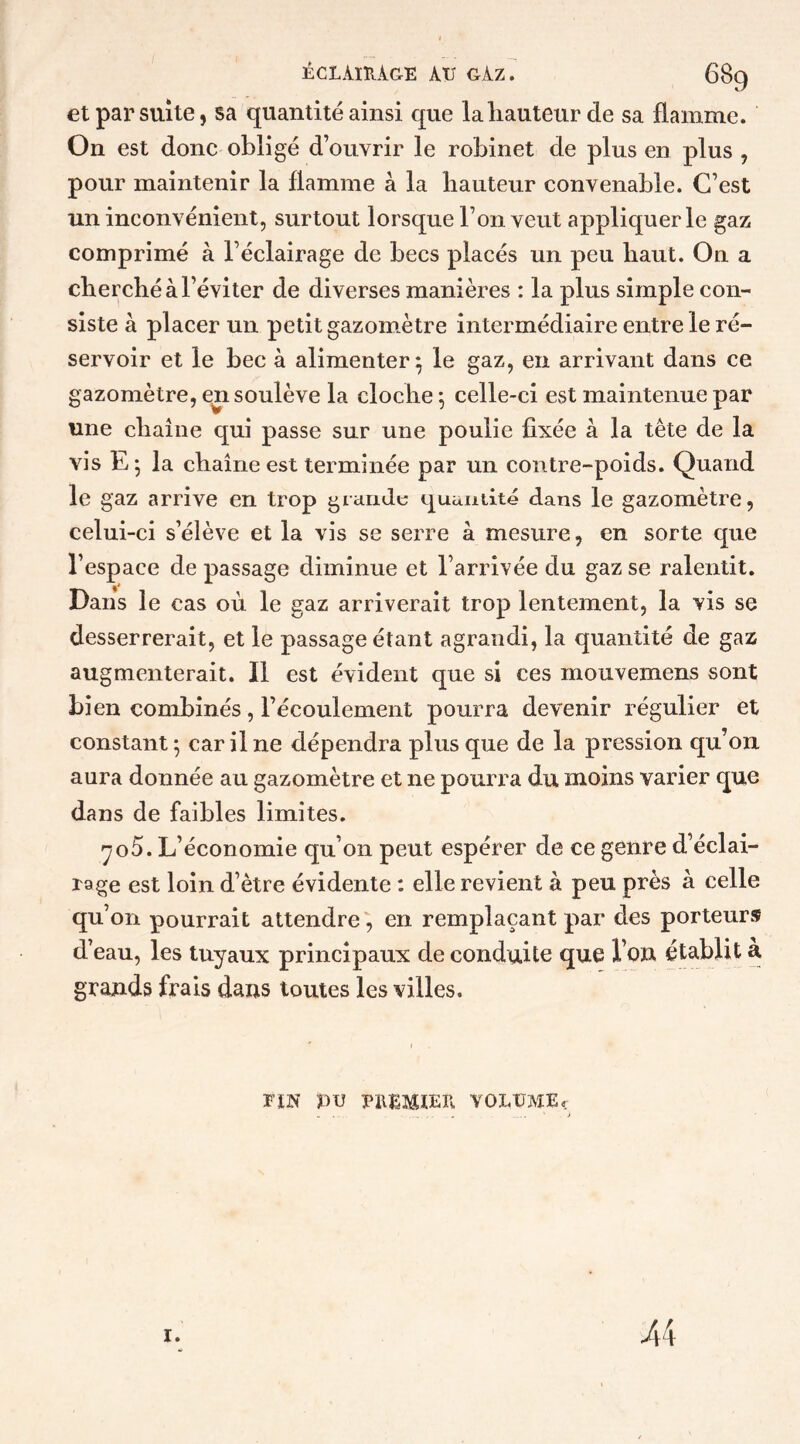 et par suite, sa quantité ainsi que laliauteur de sa flamme. On est donc obligé d’ouvrir le robinet de plus en plus , pour maintenir la flamme à la hauteur convenable. C’est un inconvénient, surtout lorsque l’on veut appliquer le gaz comprimé à l’éclairage de becs placés un peu haut. On a cherché à l’éviter de diverses manières : la plus simple con- siste à placer un petit gazomètre intermédiaire entre le ré- servoir et le bec à alimenter; le gaz, en arrivant dans ce gazomètre, en soulève la cloche; celle-ci est maintenue par une chaîne qui passe sur une poulie fixée à la tête de la vis E ; la chaîne est terminée par un contre-poids. Quand le gaz arrive en trop grande quantité dans le gazomètre, celui-ci s’élève et la vis se serre à mesure, en sorte que l’espace de passage diminue et l’arrivée du gaz se ralentit. Dans le cas où le gaz arriverait trop lentement, la vis se desserrerait, et le passage étant agrandi, la quantité de gaz augmenterait. Il est évident que si ces mouvemens sont bien combinés, l’écoulement pourra devenir régulier et constant; car il ne dépendra plus que de la pression qu’on aura donnée au gazomètre et ne pourra du moins varier que dans de faibles limites. yo5. L’économie qu’on peut espérer de ce genre d’éclai- rage est loin d’ètre évidente : elle revient à peu près à celle qu’on pourrait attendre, en remplaçant par des porteurs d’eau, les tuyaux principaux de conduite que Von établit a grands frais dans toutes les villes. vin pu premier volume. 1. 44