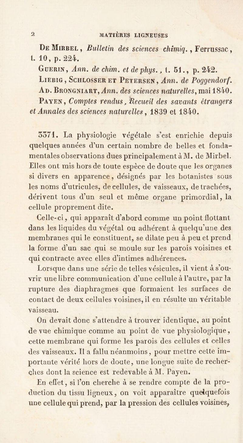 DeMirrel, Bulletin des sciences chimiq. , Ferrussac, t. 10, p. 224. Guérin , Ann. de chim. et de phys., t. 51., p. 242. Liebig, Schlosseret Petersen, Ann. de Poggendorf. Ad. Brongniàrt, Ann. des sciences naturelles, mai 1840. Payen, Comptes rendus, Recueil des savants étrangers et Annales des sciences naturelles, 1839 et 1840. 5571. La physiologie végétale s’est enrichie depuis quelques années d’un certain nombre de belles et fonda- mentales observations dues principalement à M. de Mirbel. Elles ont rais hors de toute espèce de doute que les organes si divers en apparence, désignés par les botanistes sous les noms d’utricules, de cellules, de vaisseaux, de trachées, dérivent tous d’un seul et même organe primordial, la cellule proprement dite. Celle-ci, qui apparaît d’abord comme un point flottant dans les liquides du végétal ou adhérent à quelqu’une des membranes qui le constituent, se dilate peu à peu et prend la forme d’un sac qui se moule sur les parois voisines et qui contracte avec elles d’intimes adhérences. Lorsque dans une série de telles vésicules, il vient à s’ou- vrir une libre communication d’une cellule à l’autre, par la rupture des diaphragmes que formaient les surfaces de contact de deux cellules voisines, il en résulte un véritable vaisseau. On devait donc s’attendre à trouver identique, au point de vue chimique comme au point de vue physiologique, cette membrane qui forme les parois des cellules et celles des vaisseaux. Il a fallu néanmoins, pour mettre celte im- portante vérité hors de do'iite, une longue suite de recher- ches dont la science est redevable à M. Payen. En effet, si l’on cherche à se rendre compte de la pro- duction du tissu ligneux, on voit apparaître quelquefois une cellule qui prend, par la pression des cellules voisines,