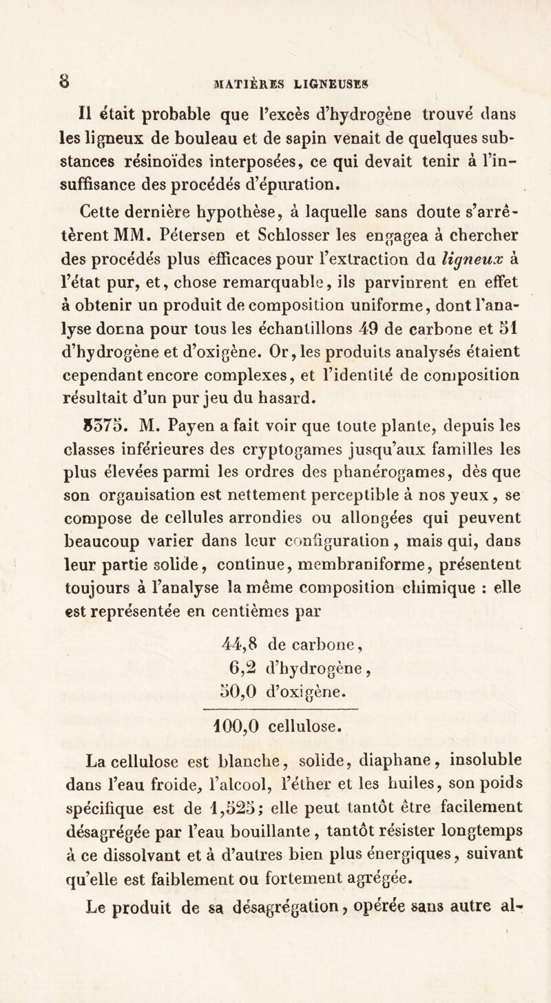 Il était probable que l’excès d’hydrogène trouvé dans les ligneux de bouleau et de sapin venait de quelques sub- stances résinoïdes interposées, ce qui devait tenir à l’in- suffisance des procédés d’épuration. Cette dernière hypothèse, à laquelle sans doute s’arrê- tèrent MM. Pétersen et Schlosser les engagea à chercher des procédés plus efficaces pour l’extraction du ligneux à l’état pur, et, chose remarquable, ils parvinrent en effet à obtenir un produit de composition uniforme, dont l'ana- lyse dorma pour tous les échantillons 49 de carbone et 51 d’hydrogène et d’oxigène. Or, les produits analysés étaient cependant encore complexes, et l’identité de composition résultait d’un pur jeu du hasard. 5575. M. Payen a fait voir que toute plante, depuis les classes inférieures des cryptogames jusqu’aux familles les plus élevées parmi les ordres des phanérogames, dès que son organisation est nettement perceptible à nos yeux, se compose de cellules arrondies ou allongées qui peuvent beaucoup varier dans leur configuration, mais qui, dans leur partie solide, continue, membraniforme, présentent toujours à l’analyse la même composition chimique : elle est représentée en centièmes par 44,8 de carbone, 6,2 d’hydrogène, 50,0 d’oxigène. 100,0 cellulose. La cellulose est blanche, solide, diaphane, insoluble dans l’eau froide, l’alcool, l’éther et les huiles, son poids spécifique est de 1,525; elle peut tantôt être facilement désagrégée par l’eau bouillante , tantôt résister longtemps à ce dissolvant et à d’autres bien plus énergiques , suivant qu’elle est faiblement ou fortement agrégée. Le produit de sa désagrégation, opérée sans autre al-