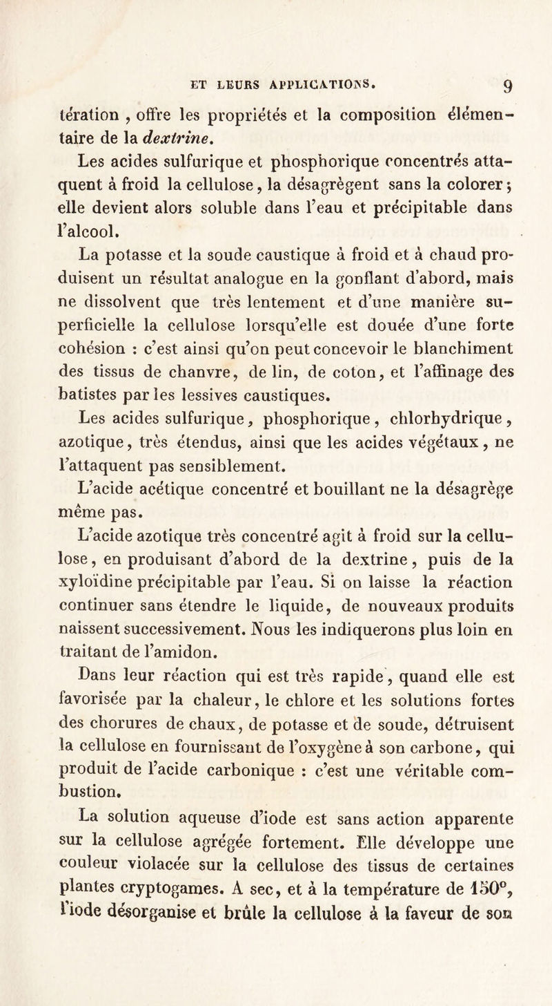 tération , offre les propriétés et la composition élémen- taire de la dextrine. Les acides sulfurique et phosphorique concentrés atta- quent à froid la cellulose, la désagrègent sans la colorer; elle devient alors soluble dans l’eau et précipitable dans l’alcool. La potasse et la soude caustique à froid et à chaud pro- duisent un résultat analogue en la gonflant d’abord, mais ne dissolvent que très lentement et d’une manière su- perficielle la cellulose lorsqu’elle est douée d’une forte cohésion : c’est ainsi qu’on peut concevoir le blanchiment des tissus de chanvre, de lin, de coton, et l’affinage des batistes par les lessives caustiques. Les acides sulfurique, phosphorique, chlorhydrique, azotique, très étendus, ainsi que les acides végétaux, ne l’attaquent pas sensiblement. L’acide acétique concentré et bouillant ne la désagrège même pas. L’acide azotique très concentré agit à froid sur la cellu- lose , en produisant d’abord de la dextrine, puis de la xyloïdine précipitable par l’eau. Si on laisse la réaction continuer sans étendre le liquide, de nouveaux produits naissent successivement. Nous les indiquerons plus loin en traitant de l’amidon. Dans leur réaction qui est très rapide, quand elle est favorisée par la chaleur, le chlore et les solutions fortes des chorures de chaux, de potasse et de soude, détruisent la cellulose en fournissant de l’oxygène à son carbone, qui produit de l’acide carbonique : c’est une véritable com- bustion. La solution aqueuse d’iode est sans action apparente sur la cellulose agrégée fortement. Elle développe une couleur violacée sur la cellulose des tissus de certaines plantes cryptogames. A sec, et à la température de 150°, 1 iode désorganise et brûle la cellulose à la faveur de son