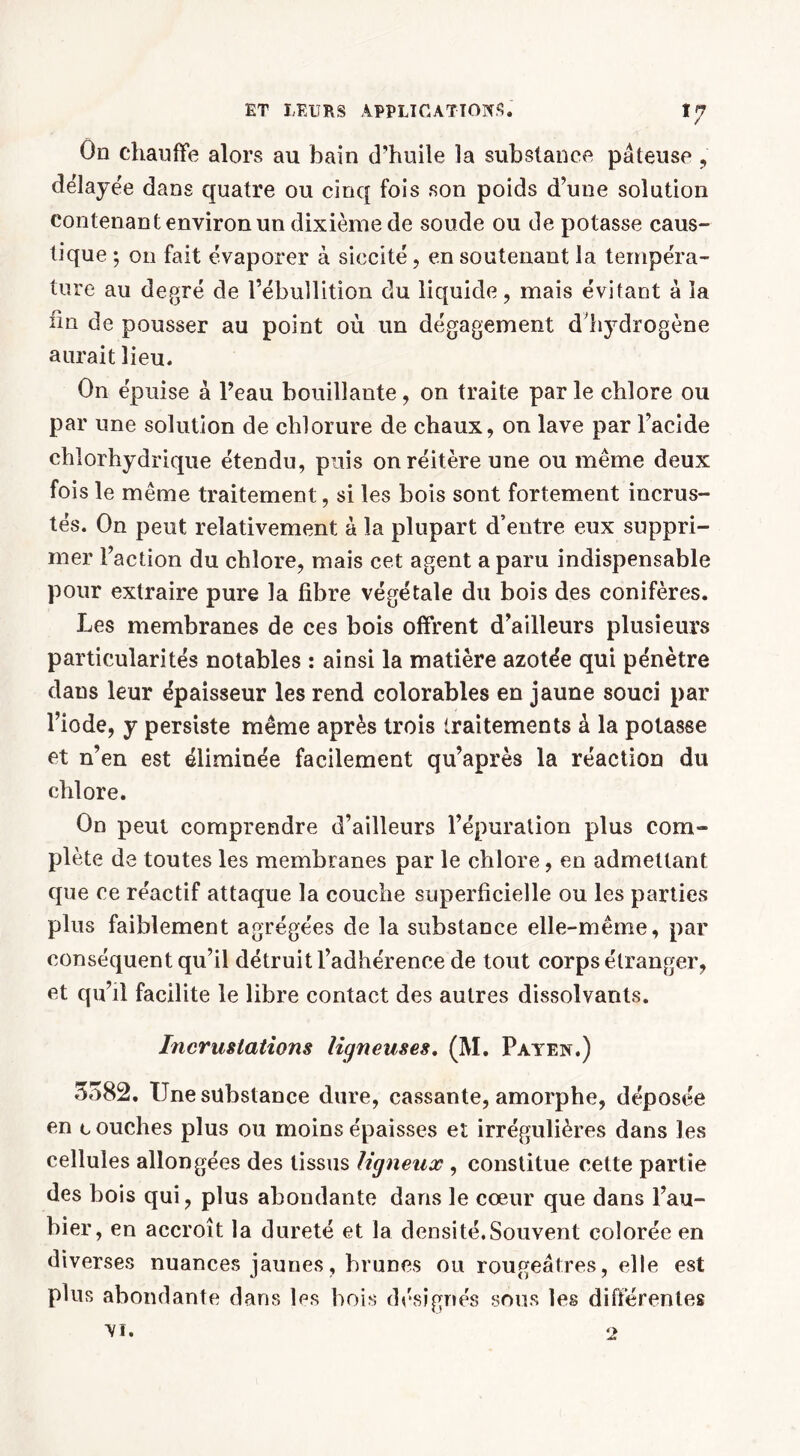 On chauffe alors au bain d'huile la substance pâteuse , délayée dans quatre ou cinq fois son poids d’une solution contenant environ un dixième de soude ou de potasse caus- tique ; on fait évaporer à siccité, en soutenant la tempéra- ture au degré de l’ébullition du liquide, mais évitant à la im de pousser au point où un dégagement d hydrogène aurait lieu. On épuise à l’eau bouillante, on traite parle chlore ou par une solution de chlorure de chaux, on lave par l’acide chlorhydrique étendu, puis on réitère une ou même deux fois le même traitement, si les bois sont fortement incrus- tés. On peut relativement à la plupart d’entre eux suppri- mer l’action du chlore, mais cet agent a paru indispensable pour extraire pure la fibre végétale du bois des conifères. Les membranes de ces bois offrent d’ailleurs plusieurs particularités notables : ainsi la matière azotée qui pénètre dans leur épaisseur les rend colorables en jaune souci par l’iode, y persiste même après trois traitements à la potasse et n’en est éliminée facilement qu’après la réaction du chlore. On peut comprendre d’ailleurs l’épuration plus com- plète de toutes les membranes par le chlore, en admettant que ce réactif attaque la couche superficielle ou les parties plus faiblement agrégées de la substance elle-même, par conséquent qu’il détruit l’adhérence de tout corps étranger, et qu’il facilite le libre contact des autres dissolvants. Incrustations ligneuses, (M. Payen.) 3582. Une substance dure, cassante, amorphe, déposée en touches plus ou moins épaisses et irrégulières dans les cellules allongées des tissus ligneux , constitue cette partie des bois qui, plus abondante dans le cœur que dans l’au- bier, en accroît la dureté et la densité.Souvent colorée en diverses nuances jaunes, brunes ou rougeâtres, elle est plus abondante dans les bois désignés sous les différentes VI. 2