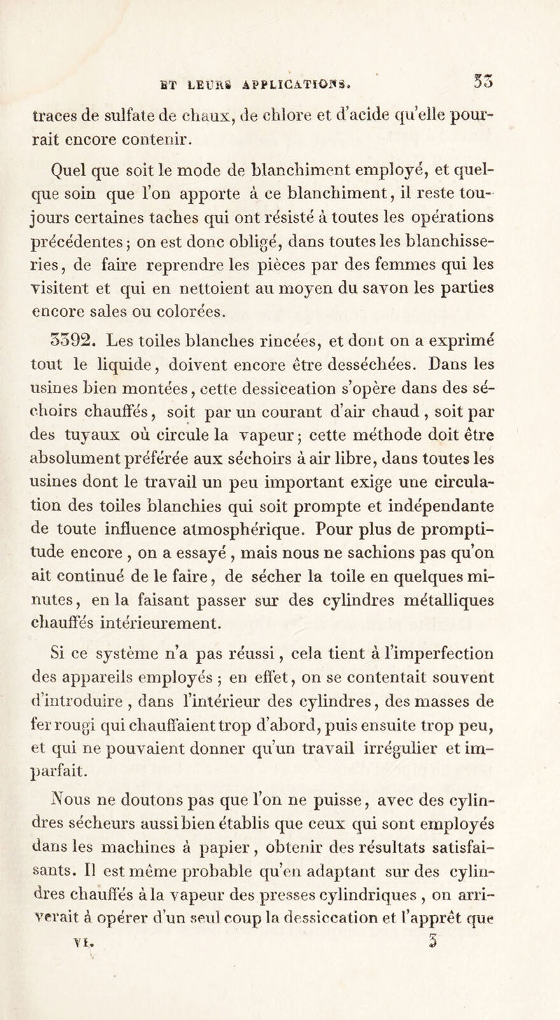 traces de sulfate de chaux, de chlore et d’acide qu elle pour- rait encore contenir. Quel que soit le mode de blanchiment employé, et quel- que soin que l’on apporte à ce blanchiment, il reste tou- jours certaines taches qui ont résisté à toutes les opérations précédentes ; on est donc obligé, dans toutes les blanchisse- ries , de faire reprendre les pièces par des femmes qui les visitent et qui en nettoient au moyen du savon les parties encore sales ou colorées. 3392. Les toiles blanches rincées, et dont on a exprimé tout le liquide, doivent encore être desséchées. Dans les usines bien montées, cette dessiceation s’opère dans des sé- choirs chauffés, soit par un courant d’air chaud , soit par des tuyaux où circule la vapeur ; cette méthode doit être absolument préférée aux séchoirs à air libre, dans toutes les usines dont le travail un peu important exige une circula- tion des toiles blanchies qui soit prompte et indépendante de toute influence atmosphérique. Pour plus de prompti- tude encore , on a essayé , mais nous ne sachions pas qu’on ait continué de le faire, de sécher la toile en quelques mi- nutes , en la faisant passer sur des cylindres métalliques chauffés intérieurement. Si ce système n’a pas réussi, cela tient à l’imperfection des appareils employés 5 en effet, on se contentait souvent d’introduire , dans l’intérieur des cylindres, des masses de fer rougi qui chauffaient trop d’abord, puis ensuite trop peu, et qui ne pouvaient donner qu’un travail irrégulier et im- parfait. Nous ne doutons pas que l’on ne puisse, avec des cylin- dres sécheurs aussi bien établis que ceux qui sont employés dans les machines à papier, obtenir des résultats satisfai- sants. Il est même probable qu’en adaptant sur des cylin- dres chauffés à la vapeur des presses cylindriques , on arri- verait à opérer d’un seul coup la dessiccation et l’apprêt que r? Vl. £