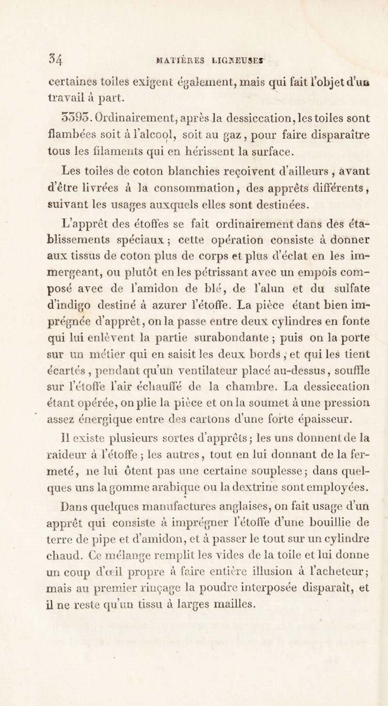 certaines toiles exigent également, mais qui fait l’objet dW travail à part. 5395. Ordinairement, après la dessiccation, les toiles sont flambées soit à l’alcool, soit au gaz, pour faire disparaître tous les filaments qui en hérissent la surface. Les toiles de coton blanchies reçoivent d’ailleurs , avant d’être livrées à la consommation, des apprêts différents, suivant les usages auxquels elles sont destinées. L’apprêt des étoffés se fait ordinairement dans des éta- blissements spéciaux ; cette opération consiste à donner aux tissus de coton plus de corps et plus d’éclat en les im- mergeant, ou plutôt en les pétrissant avec un empois com- posé avec de l’amidon de blé, de l’alun et du sulfate d’indigo destiné à azurer l’étoffé. La pièce étant bien im- prégnée d’apprêt, onia passe entre deux cylindres en fonte qui lui enlèvent la partie surabondante 5 puis on la porte sur un métier qui en saisit les deux bords , et qui les tient écartés , pendant qu’un ventilateur placé au-dessus, souffle sur l’étoffé l’air échauffé de la chambre. La dessiccation étant opérée, on plie la pièce et onia soumet aune pression assez énergique entre des cartons d’une forte épaisseur. 11 existe plusieurs sortes d’apprêts 3 les uns donnent de la raideur à l’étoffé 3 les autres, tout en lui donnant de la fer- meté , 11e lui ôtent pas une certaine souplesse 3 dans quel- ques uns la gomme arabique ou ladextrine sont employées. % Dans quelques manufactures anglaises, on fait usage d’un apprêt qui consiste à imprégner l’étoffé d’une bouillie de terre de pipe et d’amidon, et à passer le tout sur un cylindre chaud. Ce mélange remplit les vides de la toile et lui donne un coup d’œil propre à faire entière illusion à l’acheteur; mais au premier rinçage la poudre interposée disparaît, et il ne reste qu’un tissu à larges mailles.