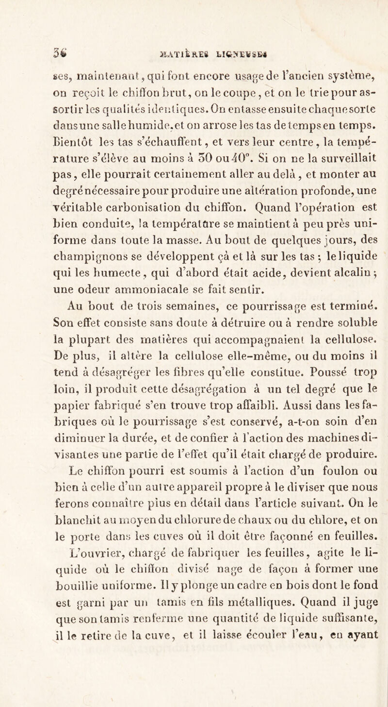 MATIÈRES UQ9EV8BS ses, maintenant, qui font encore usage de l’ancien système, on reçoit le chiffon brut, on le coupe, et on le trie pour as- sortir les qualités identiques. On entasse ensuite chaque sorte dans une salle humide.et on arrose les tas de temps en temps. Bientôt les tas s’échauffent, et vers leur centre, la tempé- rature s’élève au moins à 50 ou40°. Si on ne la surveillait pas, elle pourrait certainement aller au delà, et monter au degrénécessaire pour produire une altération profonde, une véritable carbonisation du chiffon. Quand l’opération est bien conduite, la température se maintient à peu près uni- forme dans toute la masse. Au bout de quelques jours, des champignons se développent çà et là sur les tas -, le liquide qui les humecte, qui d’abord était acide, devient alcalin-, une odeur ammoniacale se fait sentir. Au bout de trois semaines, ce pourrissage est terminé. Son effet consiste sans doute à détruire ou à rendre soluble la plupart des matières qui accompagnaient la cellulose. De plus, il altère la cellulose elle-même, ou du moins il tend à désagréger les fibres qu’elle constitue. Poussé trop loin, il produit cette désagrégation à un tel degré que le papier fabriqué s’en trouve trop affaibli. Aussi dans les fa- briques où le pourrissage s’est conservé, a-t-on soin d’en diminuer la durée, et de confier à l’action des machines di- visantes une partie de l’effet qu’il était chargé de produire. Le chiffon pourri est soumis à l’action d’un foulon ou bien à celle d’un aulre appareil propre à le diviser que nous ferons connaître plus en détail dans l’article suivant. On le blanchit au moyen du chlorure de chaux ou du chlore, et on le porte dans les cuves où il doit être façonné en feuilles. L’ouvrier, chargé de fabriquer les feuilles, agite le li- quide où le chiffon divisé nage de façon à former une bouillie uniforme. 11 y plonge un cadre en bois dont le fond est garni par un tamis en fils métalliques. Quand il juge que son tamis renferme une quantité de liquide suffisante, il le retire de la cuve, et il laisse écouler l’eau, en ayant