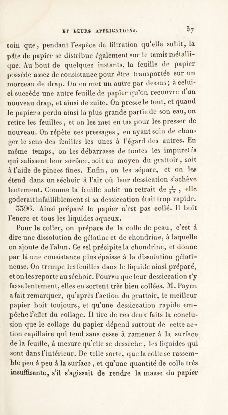 soin que, pendant l’espèce de filtration qu’elle subit, la pâte de papier se distribue également sur le tamis métalli- que. Au bout de quelques instants, la feuille de papier possède assez de consistance pour être transportée sur un morceau de drap» On en met un autre par dessus; à celui- ci succède une autre feuille de papier qu’on recouvre d un nouveau drap, et ainsi de suite. On presse le tout, et quand le papier a perdu ainsi la plus grande partie de son eau, on retire les feuilles, et on les met en tas pour les presser de nouveau. On répète ces pressages , en ayant soin de chan- ger le sens des feuilles les unes à l’égard des autres. En même temps, on les débarrasse de toutes les impuretés qui salissent leur surface, soit au moyen du grattoir, soit à l’aide de pinces fines. Enfin, on les sépare, et on les étend dans un séchoir à l’air où leur dessication s achève lentement. Comme la feuille subit un retrait de ~ , elle goderait infailliblement si sa dessiccation était trop rapide. 5596. Ainsi préparé le papier n’est pas collé. Il boit l’encre et tous les liquides aqueux. Pour le coller, on prépare de la colle de peau, c’est à dire une dissolution de gélatine et de chondrine, à laquelle on ajoute de l’alun. Ce sel précipite la chondrine, et donne par là une consistance plus épaisse à la dissolution gélati- neuse. On trempe les feuilles dans le liquide ainsi préparé, et on les reporte au séchoir. Pourvu que leur dessiccation s’y fasse lentement, elles en sortent très bien collées. M. Payen a fait remarquer, qu’après l’action du grattoir, le meilleur papier boit toujours, et qu’une dessiccation rapide em- pêche l’effet du collage. Il tire de ces deux faits la conclu- sion que le collage du papier dépend surtout de cette ac- tion capillaire qui tend sans cesse à ramener à la surface de la feuille, à mesure qu’elle se dessèche , les liquides qui sont dans l’intérieur. De telle sorte, que la colle se rassem- ble peu à peu à la surface , et qu’une quantité de colle très insuffisante ? s’il s’agissait de rendre la masse du papier