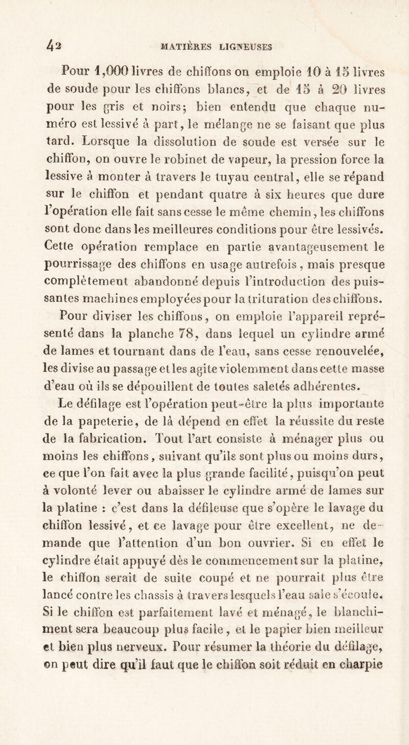 Pour 1,000 livres de chiffons on emploie 10 à 15 livres de soude pour les chiffons blancs, et de 15 à 20 livres pour les gris et noirs; bien entendu que chaque nu- méro est lessivé à part, le mélange ne se faisant que plus tard. Lorsque la dissolution de soude est versée sur le chiffon, on ouvre le robinet de vapeur, la pression force la lessive à monter à travers le tuyau central, elle se répand sur le chiffon et pendant quatre à six heures que dure l’opération elle fait sans cesse le même chemin, les chiffons sont donc dans les meilleures conditions pour être lessivés. Cette opération remplace en partie avantageusement le pourrissage des chiffons en usage autrefois, mais presque complètement abandonné depuis l’introduction des puis- santes machines employées pour la trituration des chiffons. Pour diviser les chiffons, on emploie l’appareil repré- senté dans la planche 78, dans lequel un cylindre armé de lames et tournant dans de Peau, sans cesse renouvelée, les divise au passage elles agite violemment dans cette masse d’eau où ils se dépouillent de toutes saletés adhérentes. Le défilage est l’opération peut-être la plus importante de la papeterie, de là dépend en effet la réussite du reste de la fabrication. Tout Part consiste à ménager plus ou moins les chiffons, suivant qu’ils sont plus ou moins durs, ee que l’on fait avec la plus grande facilité, puisqu’on peut à volonté lever ou abaisser le cylindre armé de lames sur la platine : c’est dans la défileuse que s’opère le lavage du chiffon lessivé, et ce lavage pour être excellent, ne de- mande que Pattention d’un bon ouvrier. Si en effet le cylindre était appuyé dès le commencement sur la platine, le chiffon serait de suite coupé et ne pourrait plus être lancé contre les châssis à travers lesquels Peau saie s’écoule. Si le chiffon est parfaitement lavé et ménagé, le blanchi- ment sera beaucoup plus facile, et le papier bien meilleur et bien plus nerveux. Pour résumer la théorie du défilage, on peut dire qu’il faut que le chiffon soit réduit en charpie