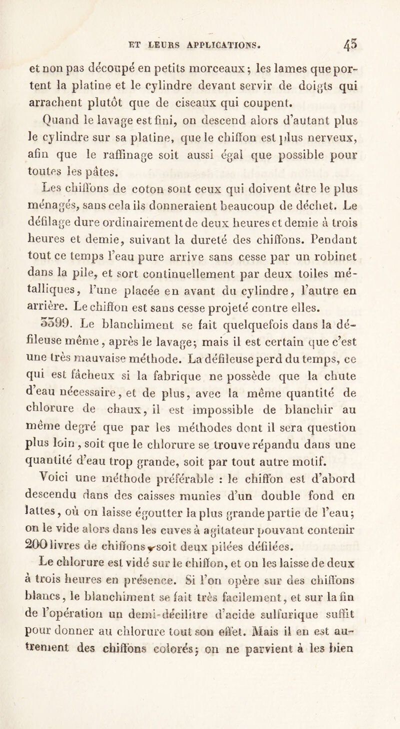 et non pas découpé en petits morceaux -, les lames que por- tent la platine et le cylindre devant servir de doigts qui arrachent plutôt que de ciseaux qui coupent. Quand le lavage est fini, on descend alors d’autant plus le cylindre sur sa platine, que le chiffon est plus nerveux, afin que le raffinage soit aussi égal que possible pour toutes les pâtes. Les chiffons de coton sont ceux qui doivent être le plus ménagés, sans cela ils donneraient beaucoup de déchet. Le défilage dure ordinairement de deux heures et demie à trois heures et demie, suivant la dureté des chiffons. Pendant tout ce temps Peau pure arrive sans cesse par un robinet dans la pile, et sort continuellement par deux toiles mé- talliques, Pune placée en avant du cylindre, l’autre en arrière. Le chiffon est sans cesse projeté contre elles. 5599. Le blanchiment se fait quelquefois dans la dé~ fileuse même, après le lavage-, mais il est certain que c’est une très mauvaise méthode. La défiieuse perd du temps, ce qui est fâcheux si la fabrique ne possède que la chute d’eau nécessaire, et de plus, avec la même quantité de chlorure de chaux, il est impossible de blanchir au même degré que par les méthodes dont il sera question plus loin , soit que le chlorure se trouve répandu dans une quantité d’eau trop grande, soit par tout autre motif. Voici une méthode préférable : le chiffon est d’abord descendu dans des caisses munies d’un double fond en lattes, où on laisse égoutter lapins grande partie de l’eau; on le vide alors dans les cuves à agitateur pouvant contenir 200 livres de chiffons y'soit deux pilées défilées. Le chlorure est vidé sur le chiffon, et on les laisse de deux a trois heures en présence. Si l’on opère sur des chiffons blancs, le blanchiment se fait très facilement, et sur la fin de l’opération un demi-décilitre d’acide sulfurique suffit pour donner au chlorure tout son effet. Mais il en est au- trement des chiffons colorés; on ne parvient à les bien