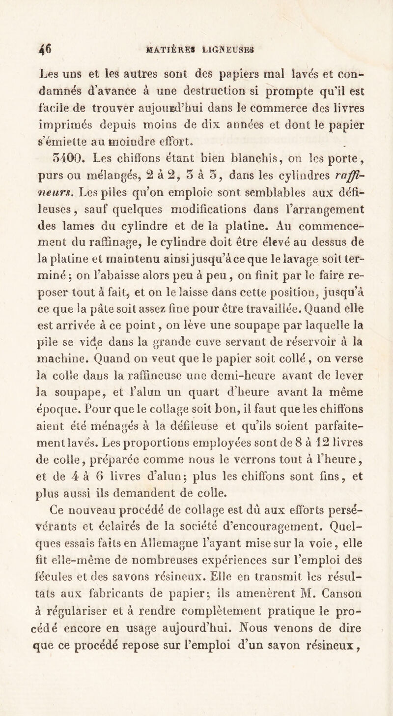 Les uns et les autres sont des papiers mal lavés et con- damnés d’avance à une destruction si prompte qu’il est facile de trouver aujourd'hui dans le commerce des livres imprimés depuis moins de dix années et dont le papier s’émiette au moindre effort» 5400. Les chiffons étant bien blanchis, on les porte, purs ou mélangés, 2 à 2, 5 à 5, dans les cylindres rnffi- neurs. Les piles qu’on emploie sont semblables aux défi- leuses, sauf quelques modifications dans l’arrangement des lames du cylindre et de la platine. Au commence- ment du raffinage, le cylindre doit être élevé au dessus de la platine et maintenu ainsi jusqu’à ce que le lavage soit ter- miné ; on l’abaisse alors peu à peu, on finit par le faire re- poser tout à fait, et on le laisse dans cette position, jusqu’à ce que la pâte soit assez fine pour être travaillée. Quand elle est arrivée à ce point, on lève une soupape par laquelle la pile se vide dans la grande cuve servant de réservoir à la machine. Quand on veut que le papier soit collé , on verse la colle dans la raffineuse une demi-heure avant de lever la soupape, et l’alun un quart d’heure avant la même époque. Pour que le collage soit bon, il faut que les chiffons aient été ménagés à la défileuse et qu’ils soient parfaite- ment lavés. Les proportions employées sont de 8 à 12 livres de colle, préparée comme nous le verrons tout à l’heure, et de 4 à 6 livres d’alun ; plus les chiffons sont fins, et plus aussi ils demandent de colle. Ce nouveau procédé de collage est dû aux efforts persé- vérants et éclairés de la société d’encouragement. Quel- ques essais faits en Allemagne l’ayant mise sur la voie, elle fit elle-même de nombreuses expériences sur l’emploi des fécules et des savons résineux. Elle en transmit les résul- tats aux fabricants de papier; ils amenèrent M. Canson à régulariser et à rendre complètement pratique le pro- cédé encore en usage aujourd’hui. Nous venons de dire que ce procédé repose sur l’emploi d’un savon résineux,