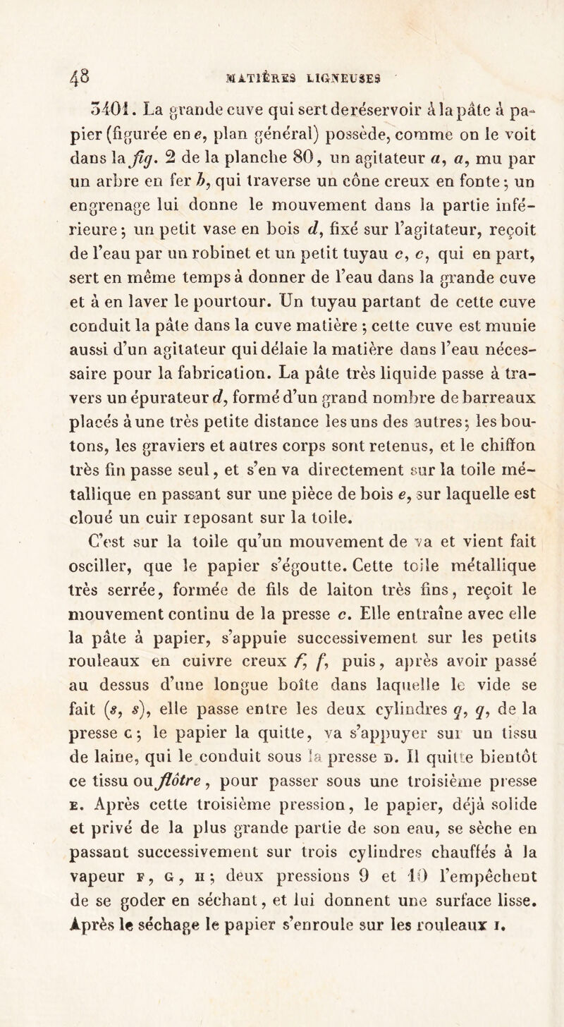 5401. La grande cuve qui sert deréservoir à la pâte â pa- pier (figurée en e, plan général) possède, comme on le voit dans la fig. 2 de la planche 80, un agitateur a, «, mu par un arbre en fer h, qui traverse un cône creux en fonte ; un engrenage lui donne le mouvement dans la partie infé- rieure; un petit vase en bois c/, fixé sur l’agitateur, reçoit de l’eau par un robinet et un petit tuyau c, c, qui en part, sert en même temps à donner de l’eau dans la grande cuve et à en laver le pourtour. Un tuyau partant de cette cuve conduit la pâte dans la cuve matière ; cette cuve est munie aussi d’un agitateur qui délaie la matière dans l’eau néces- saire pour la fabrication. La pâte très liquide passe à tra- vers un épurateur c/, formé d’un grand nombre de barreaux placés aune très petite distance les uns des autres; les bou- tons, les graviers et autres corps sont retenus, et le chiffon très fin passe seul, et s’en va directement sur la toile mé- tallique en passant sur une pièce de bois e, sur laquelle est cloué un cuir reposant sur la toile. C’est sur la toile qu’un mouvement de va et vient fait osciller, que le papier s’égoutte. Cette toile métallique très serrée, formée de fils de laiton très fins, reçoit le mouvement continu de la presse c. Elle entraîne avec elle la pâte à papier, s’appuie successivement sur les petits rouleaux en cuivre creux f, /*, puis, après avoir passé au dessus d’une longue boîte dans laquelle le vide se fait (s9 s), elle passe entre les deux cylindres o, q9 de la presse c; le papier la quitte, va s’appuyer sui un tissu de laine, qui le conduit sous la presse d. Il quitte bientôt ce tissu ou flôtre, pour passer sous une troisième presse e. Après cette troisième pression, le papier, déjà solide et privé de la plus grande partie de son eau, se sèche en passant successivement sur trois cylindres chauffés à la vapeur f, g, iï; deux pressions 9 et 10 l’empêchent de se goder en séchant, et lui donnent une surface lisse. Après le séchage le papier s’enroule sur les rouleaux i.