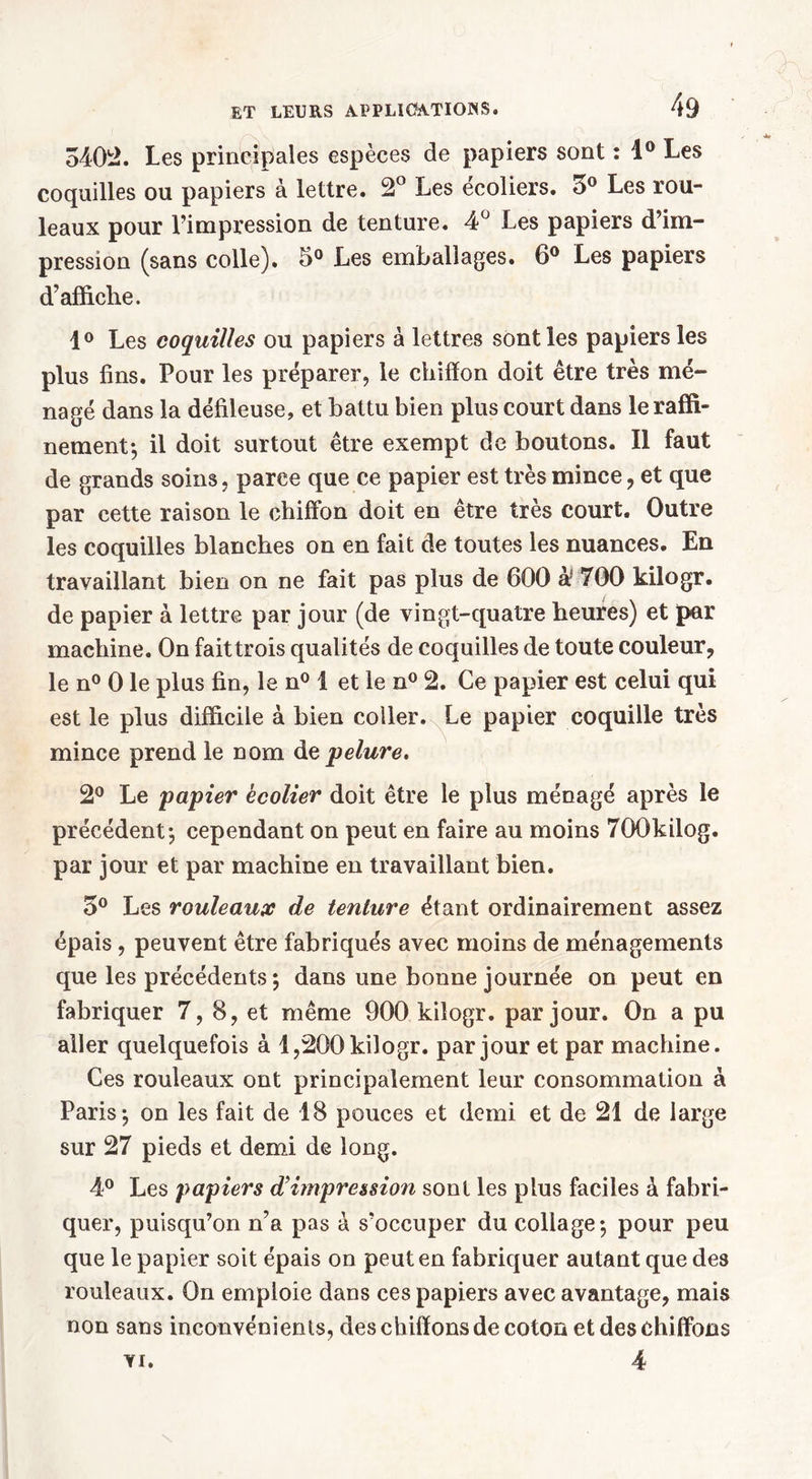 3402. Les principales espèces de papiers sont : 1° Les coquilles ou papiers à lettre. 2° Les écoliers. 3° Les rou- leaux pour l'impression de tenture. 4° Les papiers d’im- pression (sans colle). 5° Les emballages. 6° Les papiers d’affiche. 1° Les coquilles ou papiers à lettres sont les papiers les plus fins. Pour les préparer, le chiffon doit être très mé- nagé dans la défileuse, et battu bien plus court dans le raffi- nement-, il doit surtout être exempt de boutons. Il faut de grands soins, parce que ce papier est très mince, et que par cette raison le chiffon doit en être très court. Outre les coquilles blanches on en fait de toutes les nuances. En travaillant bien on ne fait pas plus de 600 à* T00 kilogr. de papier à lettre par jour (de vingt-quatre heures) et par machine. On faittrois qualités de coquilles de toute couleur, le n° 0 le plus fin, le n° I et le n° 2. Ce papier est celui qui est le plus difficile à bien coller. Le papier coquille très mince prend le nom àz pelure. 2° Le papier écolier doit être le plus ménagé après le précédent-, cependant on peut en faire au moins TOOkilog. par jour et par machine en travaillant bien. 5° Les rouleaux de tenture étant ordinairement assez épais, peuvent être fabriqués avec moins de ménagements que les précédents ; dans une bonne journée on peut en fabriquer 7, 8, et même 900 kilogr. par jour. On a pu aller quelquefois à 1,200 kilogr. par jour et par machine. Ces rouleaux ont principalement leur consommation à Paris-, on les fait de 18 pouces et demi et de 21 de large sur 27 pieds et demi de long. 4° Les papiers d’impression sont les plus faciles à fabri- quer, puisqu’on n’a pas à s’occuper du collage-, pour peu que le papier soit épais on peut en fabriquer autant que des rouleaux. On emploie dans ces papiers avec avantage, mais non sans inconvénients, des chiffons de coton et des chiffons 4 VI.