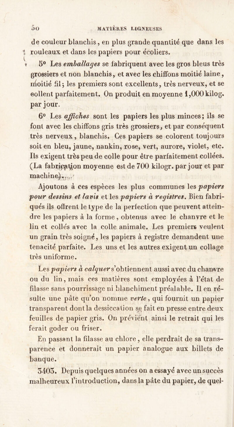 de couleur blanchis, en plus grande quantité que dans les rouleaux et dans les papiers pour écoliers. 5° Les emballages se fabriquent avec les gros bleus très grossiers et non blanchis, et avec les chiffons moitié laine, nloitié £1; les premiers sont excellents, très nerveux, et se collent parfaitement. On produit en moyenne i,000kilog. par jour. 6° Les affiches sont les papiers les plus minces; ils se font avec les chiffons gris très grossiers, et par conséquent très nerveux, blanchis. Ces papiers se colorent toujours soit en bleu, jaune, nankin, rose, vert, aurore, violet, etc. Ils exigent très peu de colle pour être parfaitement collées. (La fabrication moyenne est de 700 kilogr. par jour et par machine,) Ajoutons à ces espèces les plus communes les papiers pour dessins et lavis et les papiers à registres. Bien fabri- qués ils offrent le type de la perfection que peuvent attein- dre les papiers à la forme, obtenus avec le chanvre et le lin et collés avec la colle animale. Les premiers veulent un grain très soigné, les papiers à registre demandent une ténacité parfaite. Les uns et les autres exigent un collage très uniforme. Les papiers à calquer s’obtiennent aussi avec du chanvre ou du lin, mais ces matières sont employées à l’état de filasse sans pourrissage ni blanchiment préalable. Il en ré- sulte une pâte qu’on nomme verte, qui fournit un papier transparent dont la dessiccation se fait en presse entre deux feuilles de papier gris. On prévient ainsi le retrait qui les ferait goder ou friser. En passant la filasse au chlore, elle perdrait de sa trans- parence et donnerait un papier analogue aux billets de banque. 5403. Depuis quelques années on a essayé avec un succès malheureux l’introduction, dans la pâte du papier, de quel-