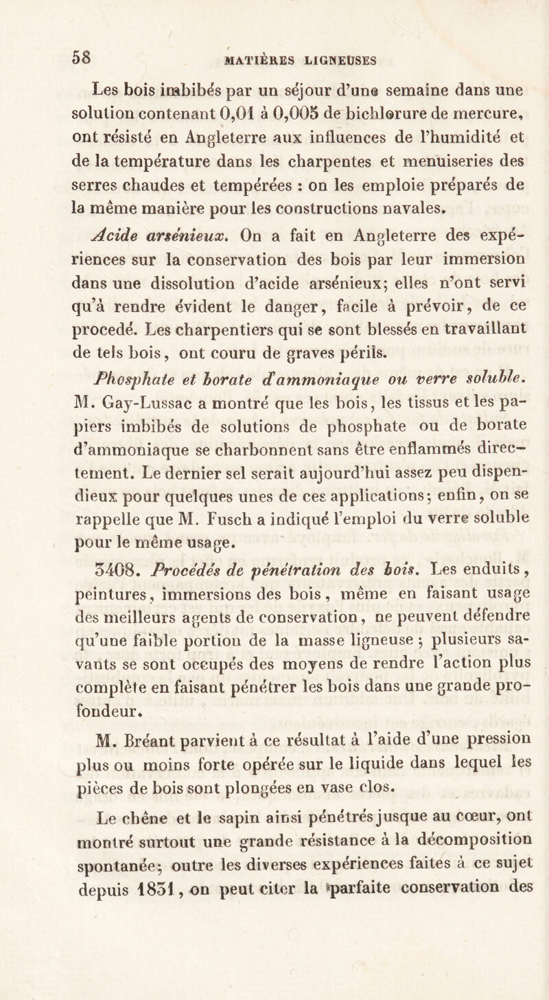 / ' 1 58 MATIÈRES LIGNEUSES Les bois imbibés par un séjour d’une semaine dans une solution contenant 0,01 à 0,005 de bichlorure de mercure, ont résisté en Angleterre aux influences de l’humidité et de la température dans les charpentes et menuiseries des serres chaudes et tempérées : on les emploie préparés de la même manière pour les constructions navales. Acide arsénieux. On a fait en Angleterre des expé- riences sur la conservation des bois par leur immersion dans une dissolution d’acide arsénieux; elles n’ont servi qu’à rendre évident le danger, facile à prévoir, de ce procédé. Les charpentiers qui se sont blessés en travaillant de tels bois, ont couru de graves périls. Phosphate et borate d'ammoniaque ou verre soluble. M. Gay-Lussac a montré que les bois, les tissus et les pa- piers imbibés de solutions de phosphate ou de borate d’ammoniaque se charbonnent sans être enflammés direc- tement. Le dernier sel serait aujourd’hui assez peu dispen- dieux pour quelques unes de ces applications; enfin, on se rappelle que M. Fusch a indiqué l’emploi du verre soluble pour le même usage. 5408. Procédés de pénétration des bois. Les enduits, peintures, immersions des bois, même en faisant usage des meilleurs agents de conservation, ne peuvent défendre qu’une faible portion de la masse ligneuse ; plusieurs sa- vants se sont occupés des moyens de rendre l’action plus complète en faisant pénétrer les bois dans une grande pro- fondeur. M. Bréant parvient à ce résultat à l’aide d’une pression plus ou moins forte opérée sur le liquide dans lequel les pièces de bois sont plongées en vase clos. Le chêne et le sapin ainsi pénétrés jusque au coeur, ont montré surtout une grande résistance à la décomposition spontanée; outre les diverses expériences faites à ce sujet depuis 1851, on peut citer la ^parfaite conservation des