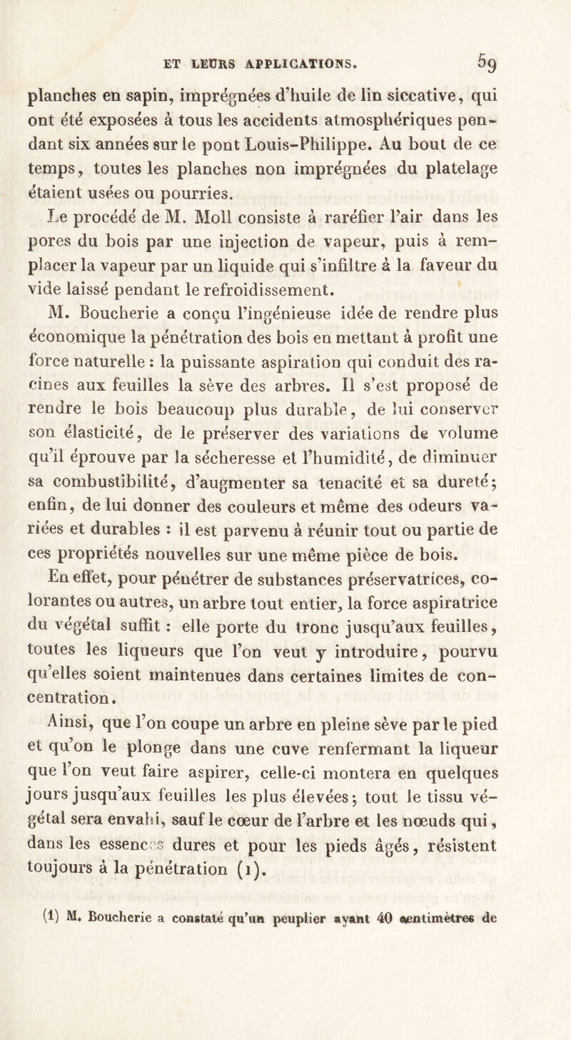 planches en sapin, imprégnées d’huile de lin siccative, qui ont été exposées à tous les accidents atmosphériques pen~ dant six années sur le pont Louis-Philippe. Au bout de ce temps, toutes les planches non imprégnées du platelage étaient usées ou pourries. Le procédé de M. Moll consiste à raréfier Pair dans les pores du bois par une injection de vapeur, puis à rem- placer la vapeur par un liquide qui s’infiltre à la faveur du vide laissé pendant le refroidissement. M. Boucherie a conçu l’ingénieuse idée de rendre plus économique la pénétration des bois en mettant à profit une force naturelle : la puissante aspiration qui conduit des ra- cines aux feuilles la sève des arbres. Il s’est proposé de rendre le bois beaucoup plus durable, de lui conserver son élasticité, de le préserver des variations de volume qu’il éprouve par la sécheresse et l’humidité, de diminuer sa combustibilité, d’augmenter sa ténacité et sa dureté; enfin, de lui donner des couleurs et même des odeurs va- riées et durables : il est parvenu à réunir tout ou partie de ces propriétés nouvelles sur une même pièce de bois. En effet, pour pénétrer de substances préservatrices, co- lorantes ou autres, un arbre tout entier, la force aspiratrice du végétal suffit : elle porte du tronc jusqu’aux feuilles, toutes les liqueurs que l’on veut y introduire, pourvu qu’elles soient maintenues dans certaines limites de con- centration. Ainsi, que l’on coupe un arbre en pleine sève parle pied et qu’on le plonge dans une cuve renfermant la liqueur que l’on veut faire aspirer, celle-ci montera en quelques jours jusqu’aux feuilles les plus élevées; tout le tissu vé- gétal sera envahi, sauf le cœur de l’arbre et les nœuds qui, dans les essences dures et pour les pieds âgés, résistent toujours à la pénétration (1). (1) M. Boucherie a constaté qu’un peuplier ayant 40 «entimètres de